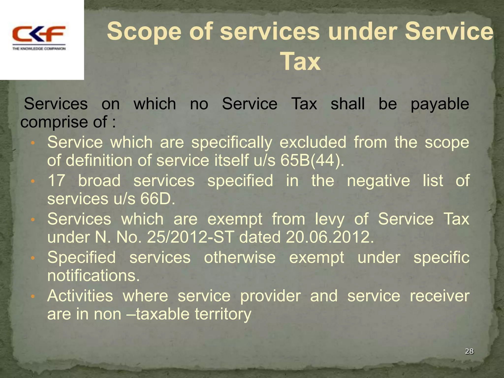 Scope of services under Service
                        Tax
Services on which no Service Tax shall be payable
comprise of :
 • Service which are specifically excluded from the scope
   of definition of service itself u/s 65B(44).
 • 17 broad services specified in the negative list of
   services u/s 66D.
 • Services which are exempt from levy of Service Tax
   under N. No. 25/2012-ST dated 20.06.2012.
 • Specified services otherwise exempt under specific
   notifications.
 • Activities where service provider and service receiver
   are in non –taxable territory

                                                        28
 