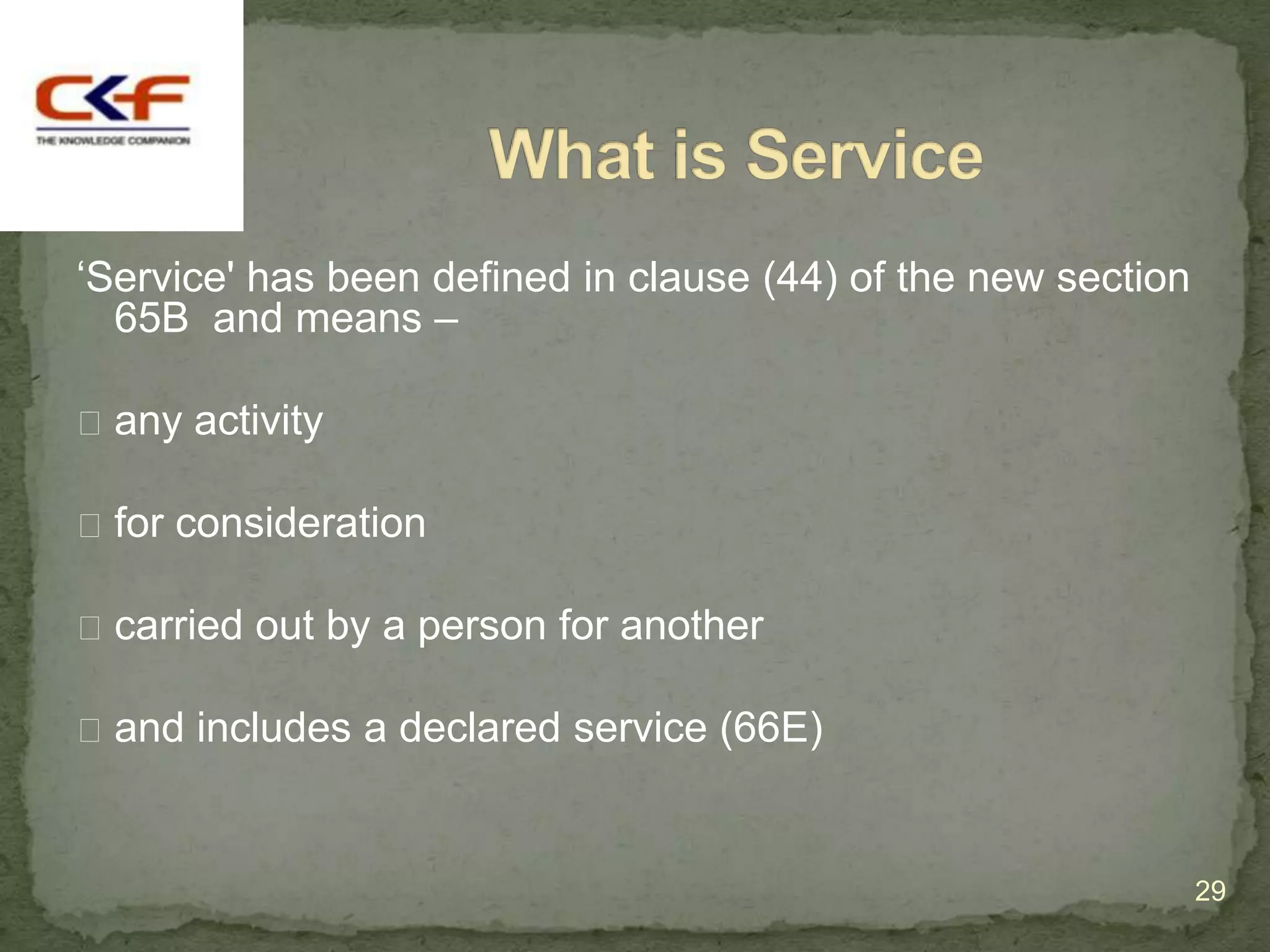 „Service' has been defined in clause (44) of the new section
  65B and means –

 any activity

 for consideration

 carried out by a person for another

 and includes a declared service (66E)



                                                               29
 
