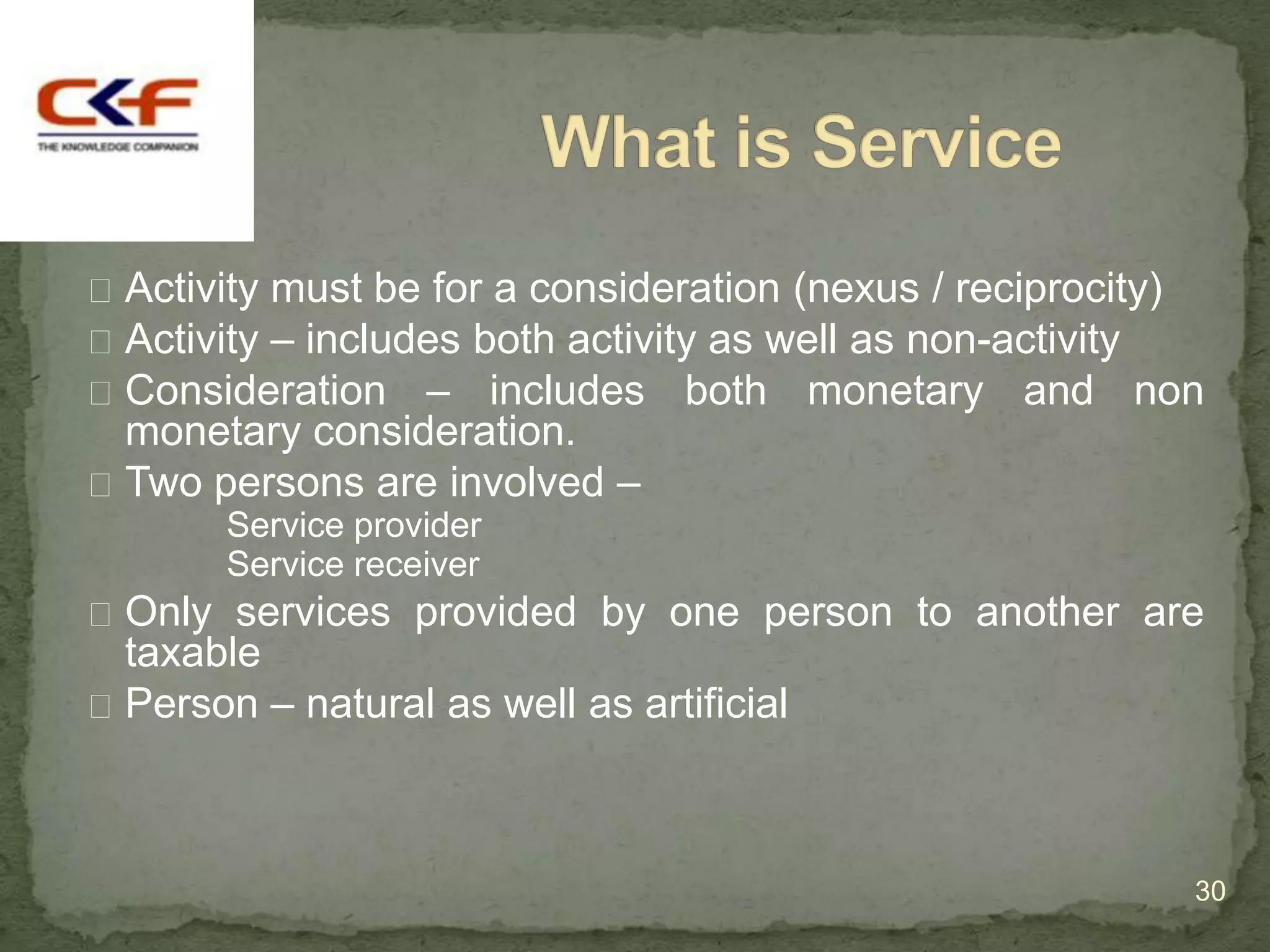  Activity must be for a consideration (nexus / reciprocity)
 Activity – includes both activity as well as non-activity
 Consideration – includes both monetary and non
  monetary consideration.
 Two persons are involved –
       Service provider
       Service receiver
 Only services provided by one person to another are
  taxable
 Person – natural as well as artificial




                                                           30
 