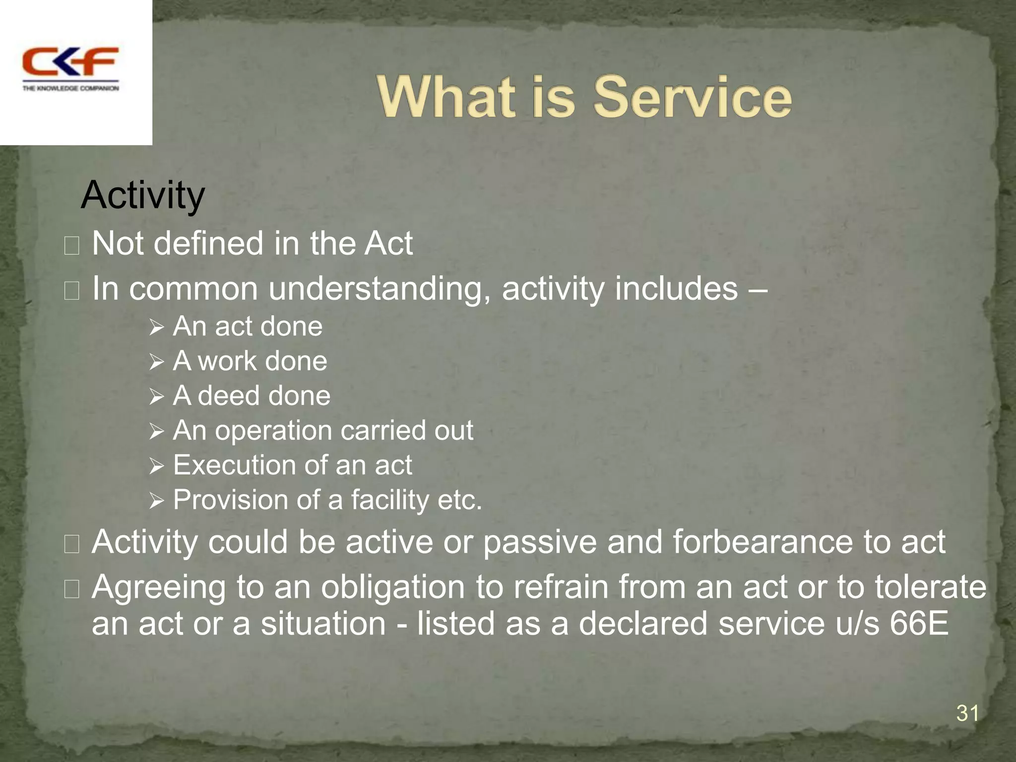 Activity
 Not defined in the Act
 In common understanding, activity includes –
       An act done
       A work done
       A deed done
       An operation carried out
       Execution of an act
       Provision of a facility etc.
 Activity could be active or passive and forbearance to act
 Agreeing to an obligation to refrain from an act or to tolerate
  an act or a situation - listed as a declared service u/s 66E

                                                                 31
 
