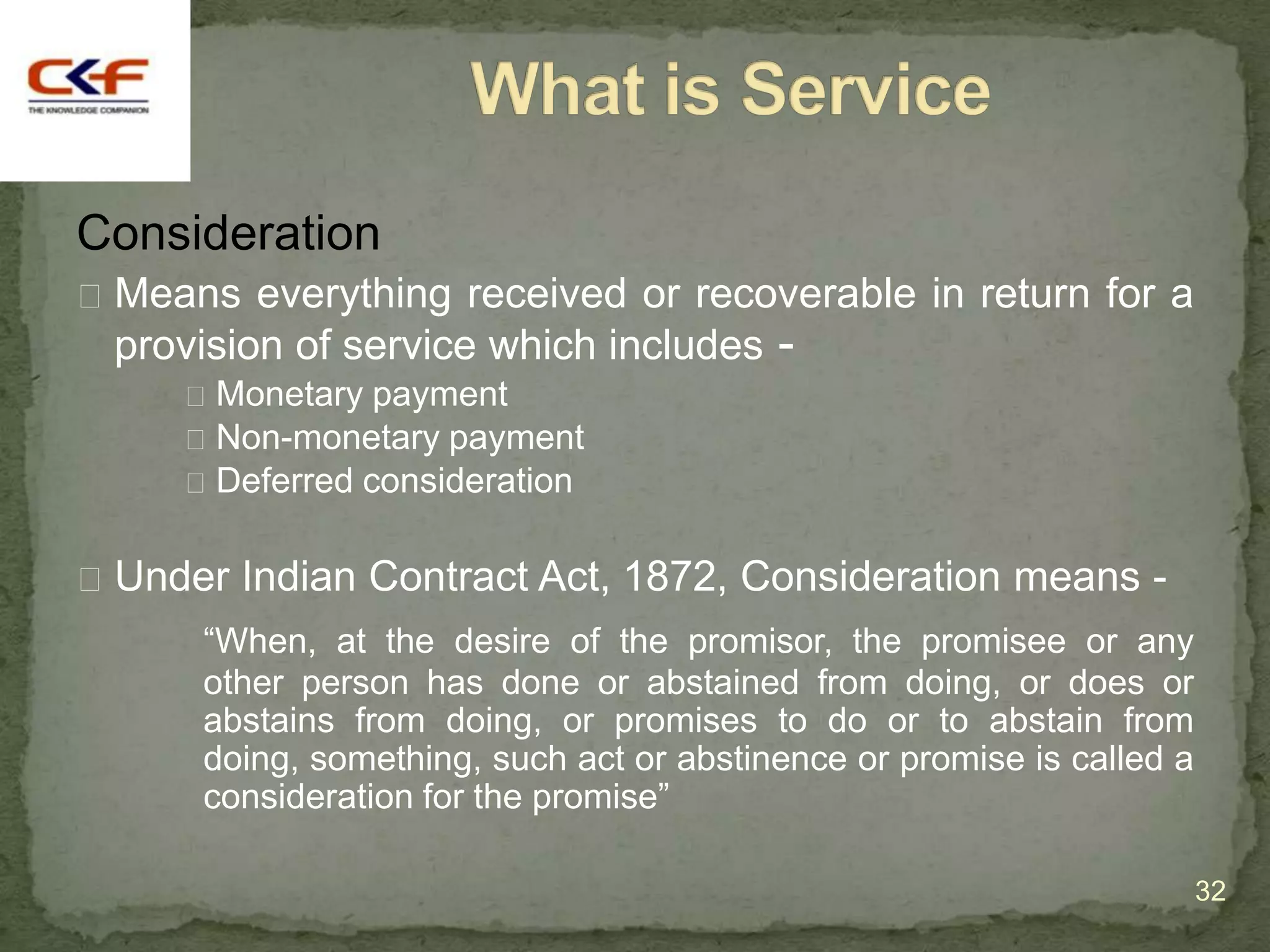 Consideration
 Means everything received or recoverable in return for a
 provision of service which includes -
      Monetary payment
      Non-monetary payment
      Deferred consideration


 Under Indian Contract Act, 1872, Consideration means -
      “When, at the desire of the promisor, the promisee or any
      other person has done or abstained from doing, or does or
      abstains from doing, or promises to do or to abstain from
      doing, something, such act or abstinence or promise is called a
      consideration for the promise”

                                                                        32
 