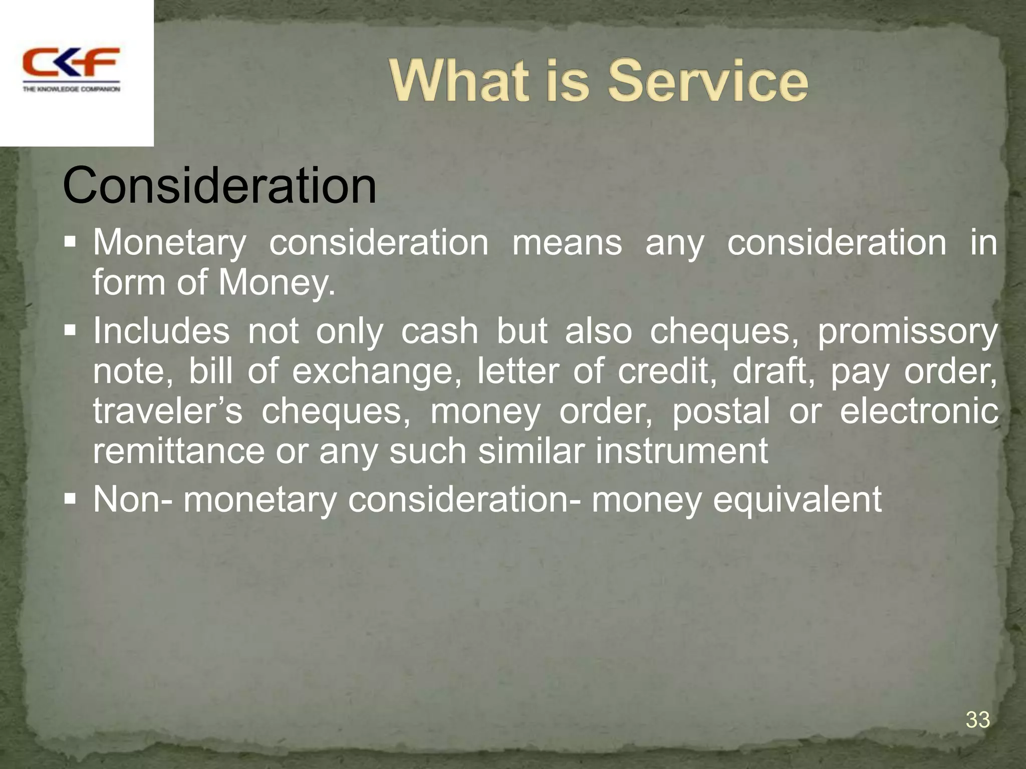 Consideration
 Monetary consideration means any consideration in
  form of Money.
 Includes not only cash but also cheques, promissory
  note, bill of exchange, letter of credit, draft, pay order,
  traveler‟s cheques, money order, postal or electronic
  remittance or any such similar instrument
 Non- monetary consideration- money equivalent




                                                          33
 