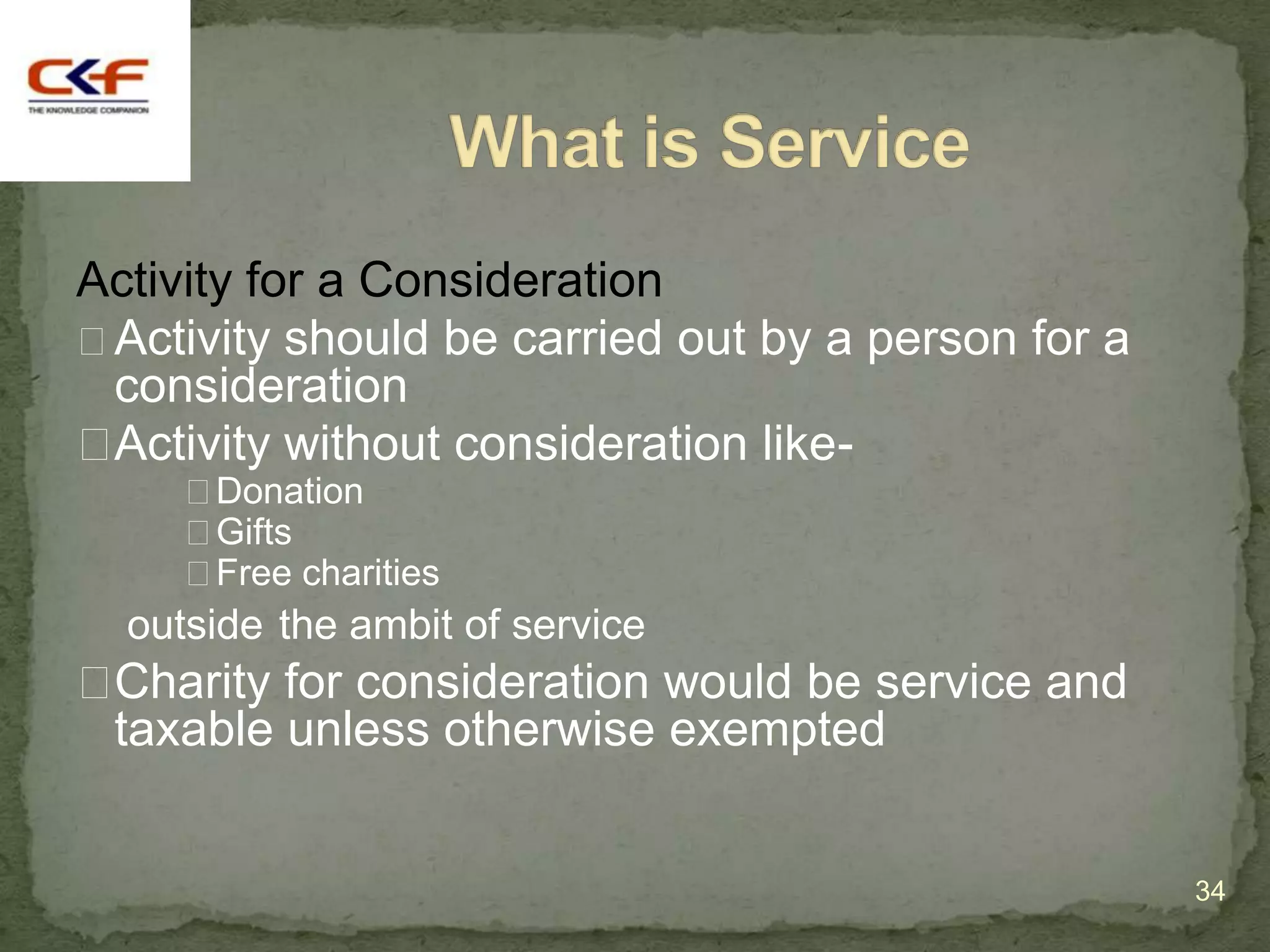 Activity for a Consideration
Activity should be carried out by a person for a
 consideration
Activity without consideration like-
     Donation
     Gifts
     Free charities
  outside the ambit of service
Charity for consideration would be service and
 taxable unless otherwise exempted


                                                    34
 