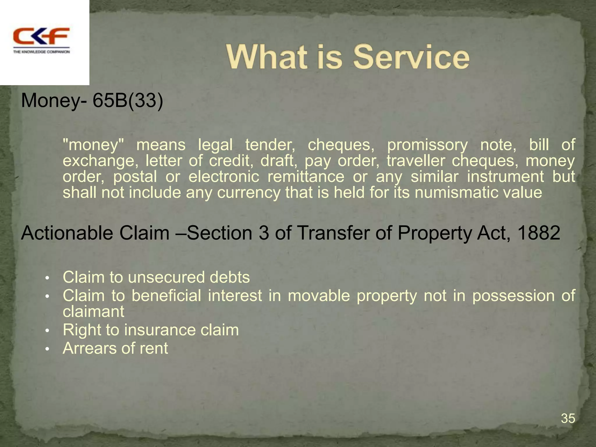 Money- 65B(33)

    "money" means legal tender, cheques, promissory note, bill of
    exchange, letter of credit, draft, pay order, traveller cheques, money
    order, postal or electronic remittance or any similar instrument but
    shall not include any currency that is held for its numismatic value

Actionable Claim –Section 3 of Transfer of Property Act, 1882

  • Claim to unsecured debts
  • Claim to beneficial interest in movable property not in possession of
    claimant
  • Right to insurance claim
  • Arrears of rent



                                                                        35
 