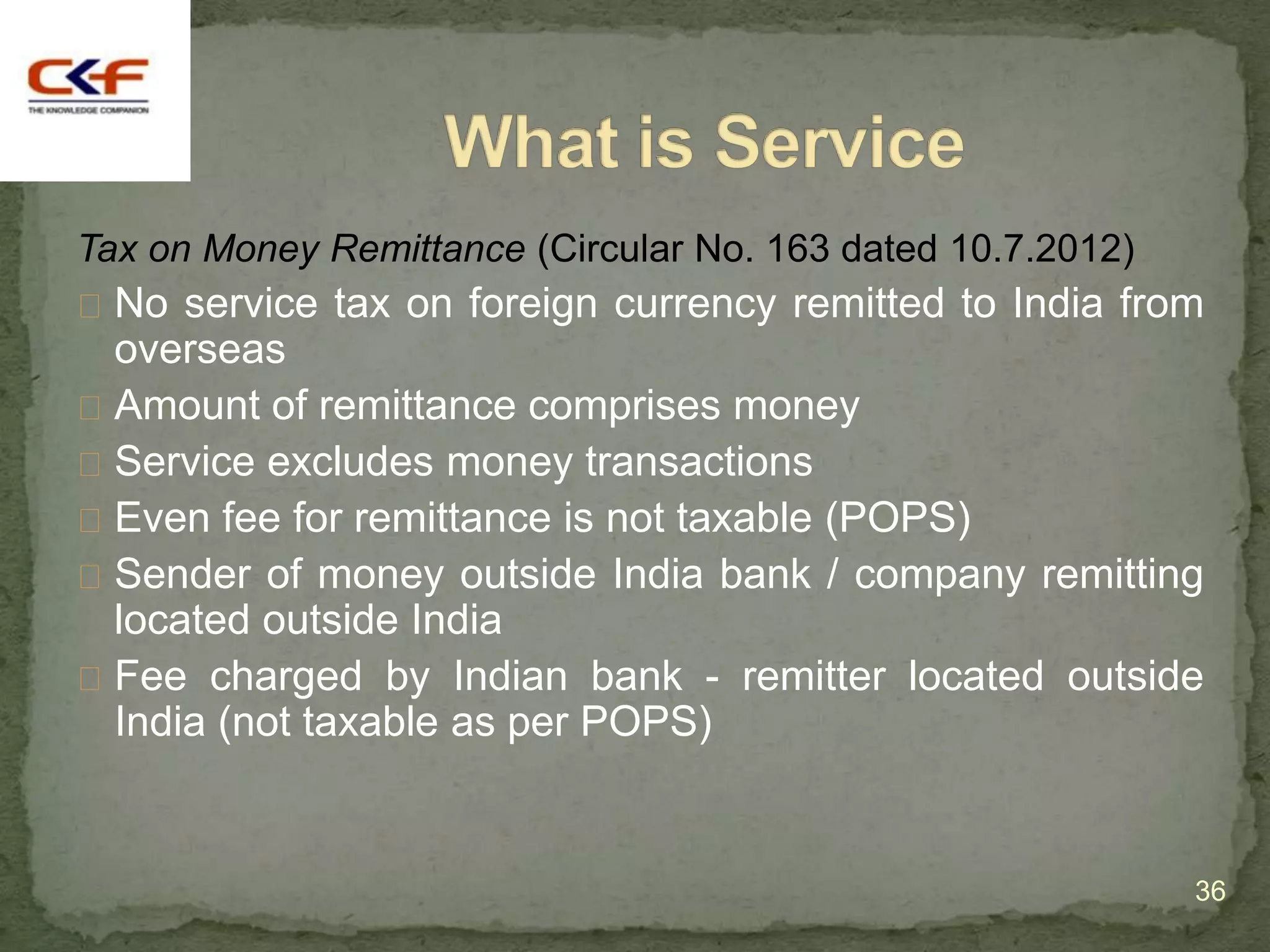 Tax on Money Remittance (Circular No. 163 dated 10.7.2012)
 No service tax on foreign currency remitted to India from
  overseas
 Amount of remittance comprises money
 Service excludes money transactions
 Even fee for remittance is not taxable (POPS)
 Sender of money outside India bank / company remitting
  located outside India
 Fee charged by Indian bank - remitter located outside
  India (not taxable as per POPS)


                                                             36
 
