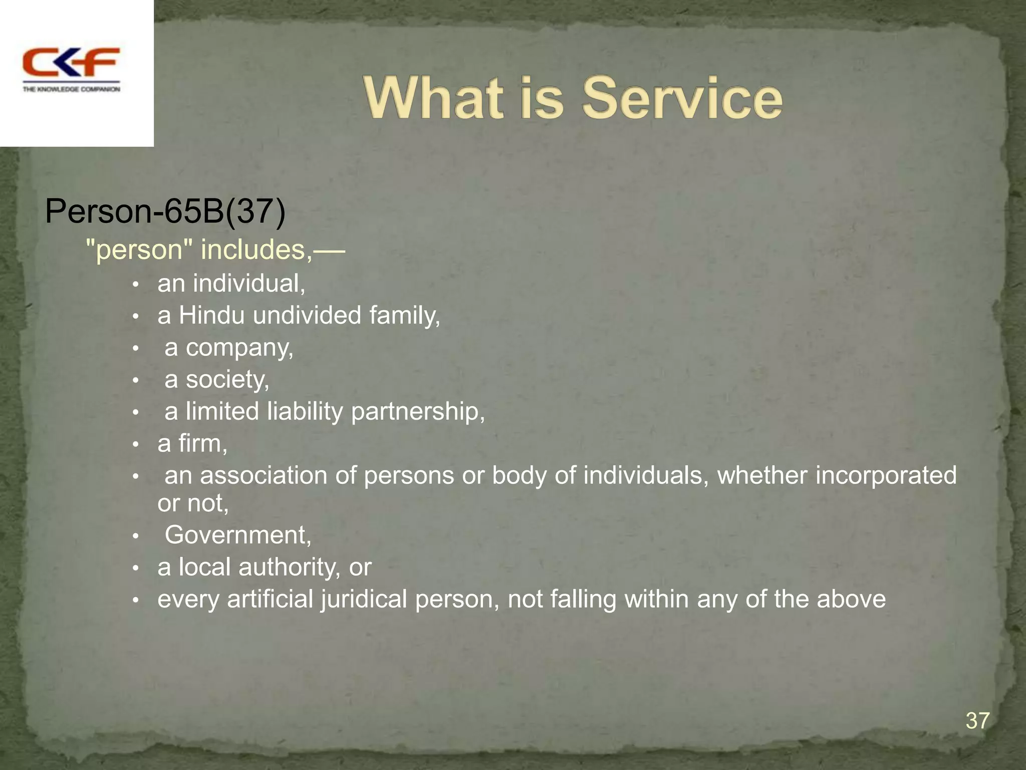 Person-65B(37)
  "person" includes,––
     • an individual,
     • a Hindu undivided family,
     • a company,
     • a society,
     • a limited liability partnership,
     • a firm,
     • an association of persons or body of individuals, whether incorporated
       or not,
     • Government,
     • a local authority, or
     • every artificial juridical person, not falling within any of the above




                                                                                37
 