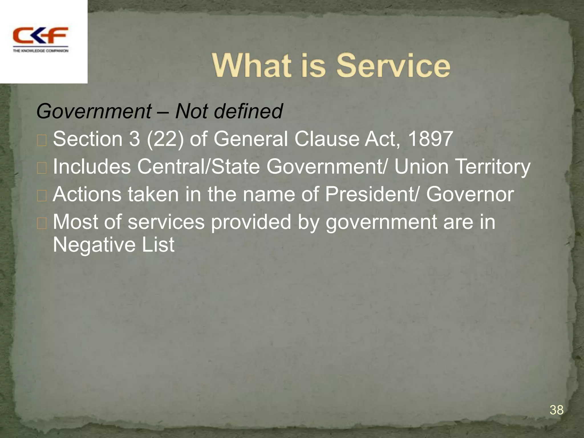 Government – Not defined
Section 3 (22) of General Clause Act, 1897
Includes Central/State Government/ Union Territory
Actions taken in the name of President/ Governor
Most of services provided by government are in
 Negative List




                                                      38
 