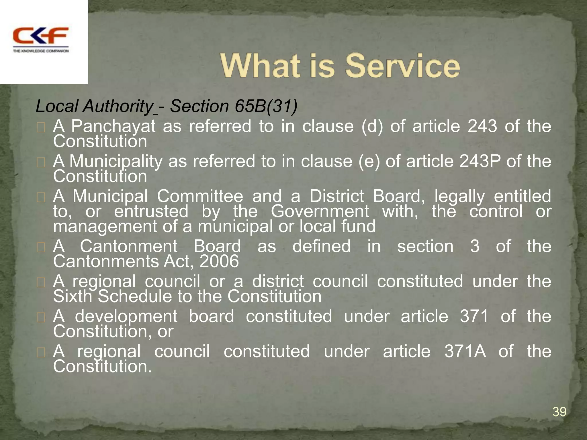 Local Authority - Section 65B(31)
 A Panchayat as referred to in clause (d) of article 243 of the
  Constitution
 A Municipality as referred to in clause (e) of article 243P of the
  Constitution
 A Municipal Committee and a District Board, legally entitled
  to, or entrusted by the Government with, the control or
  management of a municipal or local fund
 A Cantonment Board as defined in section 3 of the
  Cantonments Act, 2006
 A regional council or a district council constituted under the
  Sixth Schedule to the Constitution
 A development board constituted under article 371 of the
  Constitution, or
 A regional council constituted under article 371A of the
  Constitution.

                                                                       39
 