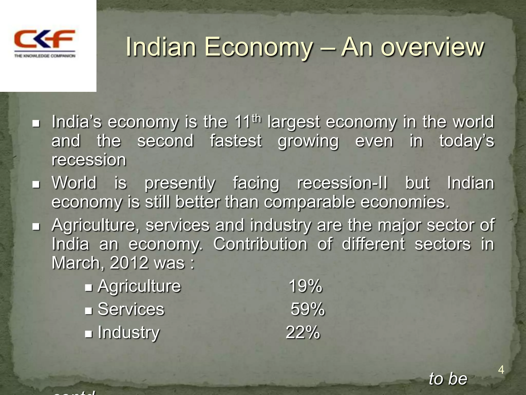 Indian Economy – An overview

   India‟s economy is the 11th largest economy in the world
    and the second fastest growing even in today‟s
    recession
   World is presently facing recession-II but Indian
    economy is still better than comparable economies.
   Agriculture, services and industry are the major sector of
    India an economy. Contribution of different sectors in
    March, 2012 was :
         Agriculture              19%
         Services                  59%
         Industry                 22%

                                                                 4
                                                     to be
 
