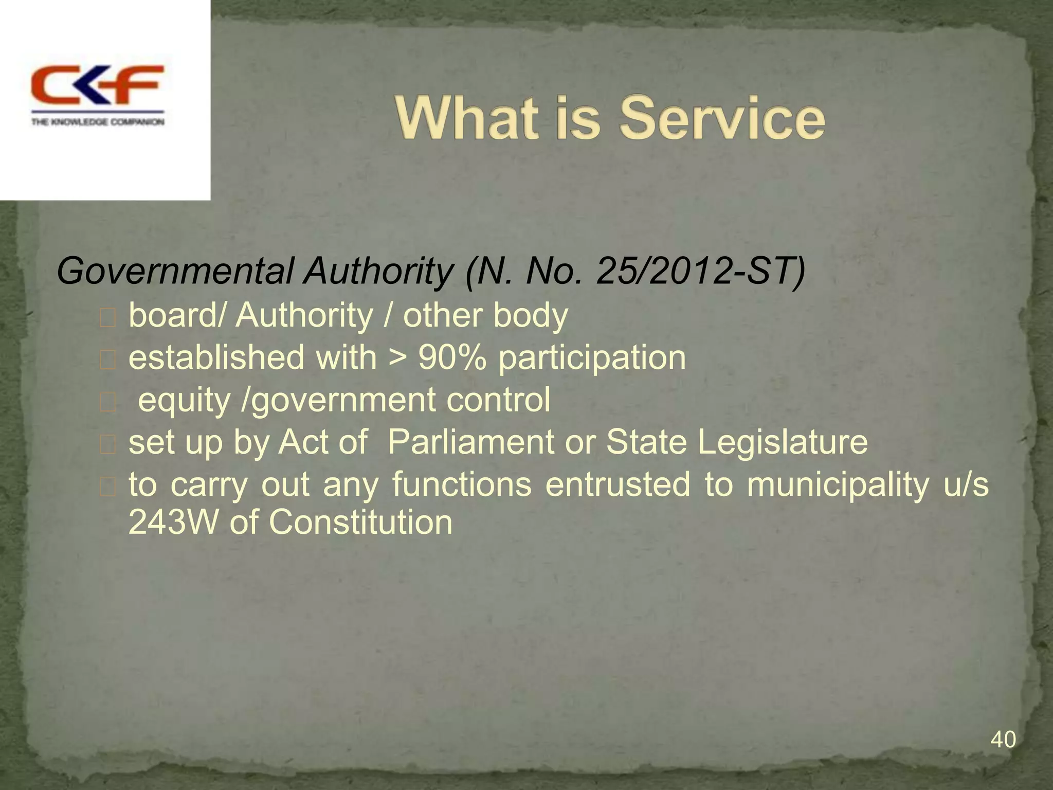 Governmental Authority (N. No. 25/2012-ST)
   board/ Authority / other body
   established with > 90% participation
   equity /government control
   set up by Act of Parliament or State Legislature
   to carry out any functions entrusted to municipality u/s
    243W of Constitution




                                                               40
 