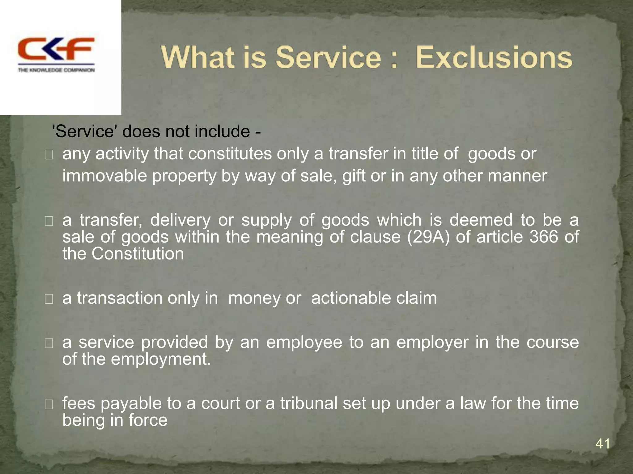'Service' does not include -
 any activity that constitutes only a transfer in title of goods or
   immovable property by way of sale, gift or in any other manner

 a transfer, delivery or supply of goods which is deemed to be a
  sale of goods within the meaning of clause (29A) of article 366 of
  the Constitution

 a transaction only in money or actionable claim

 a service provided by an employee to an employer in the course
  of the employment.

 fees payable to a court or a tribunal set up under a law for the time
  being in force
                                                                          41
 