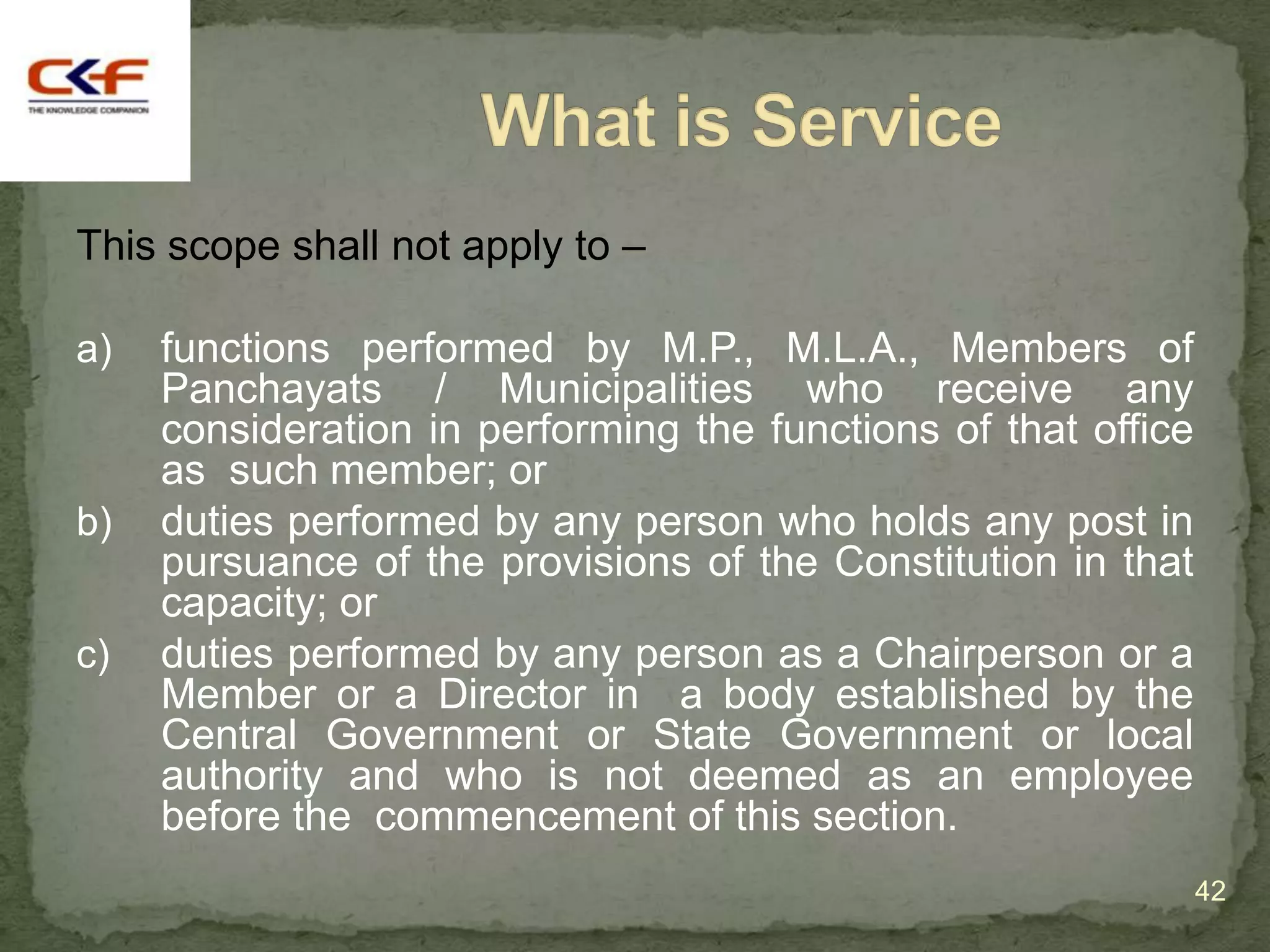 This scope shall not apply to –

a)   functions performed by M.P., M.L.A., Members of
     Panchayats / Municipalities who receive any
     consideration in performing the functions of that office
     as such member; or
b)   duties performed by any person who holds any post in
     pursuance of the provisions of the Constitution in that
     capacity; or
c)   duties performed by any person as a Chairperson or a
     Member or a Director in a body established by the
     Central Government or State Government or local
     authority and who is not deemed as an employee
     before the commencement of this section.
                                                                42
 