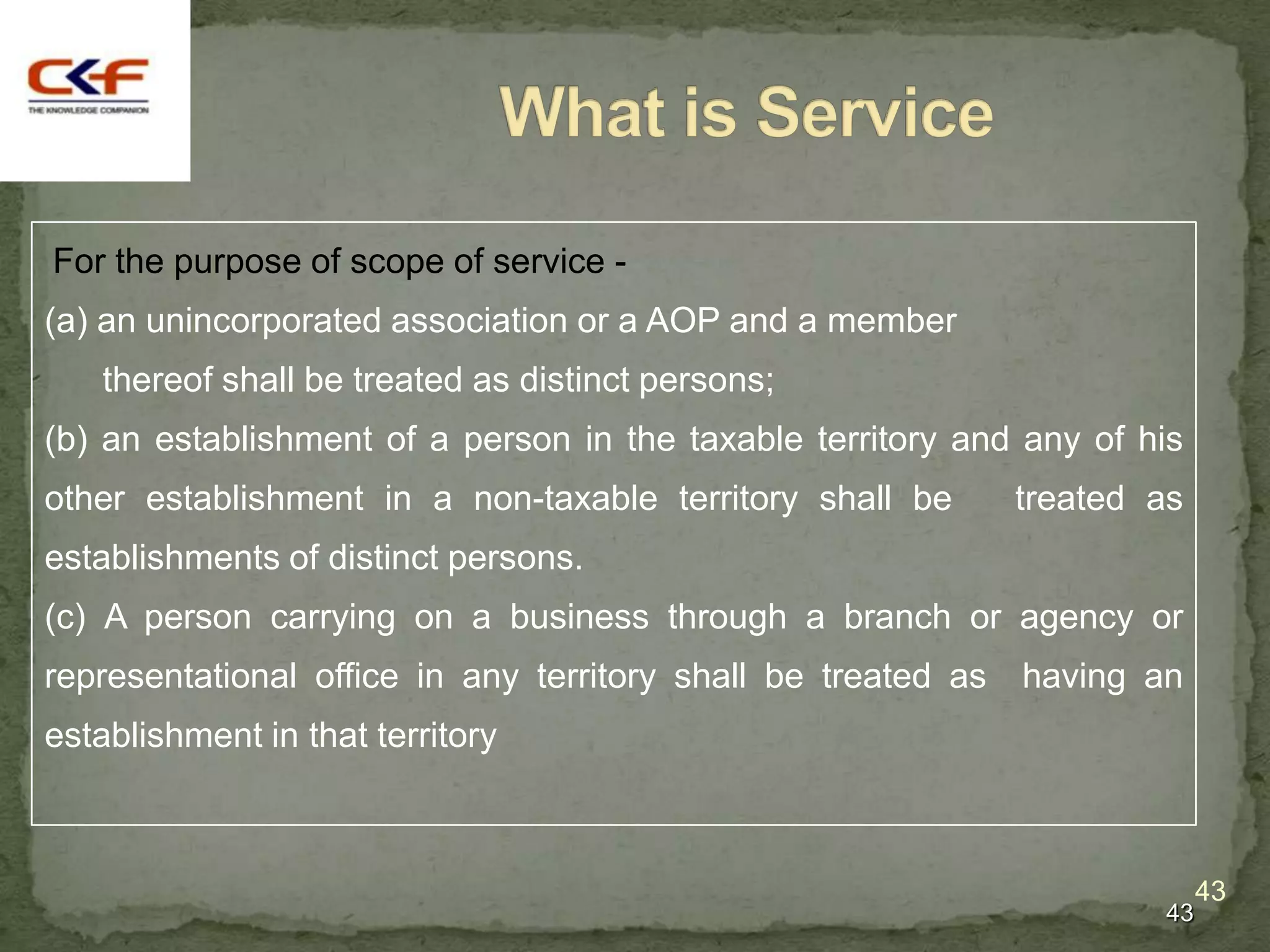For the purpose of scope of service -
(a) an unincorporated association or a AOP and a member
   thereof shall be treated as distinct persons;
(b) an establishment of a person in the taxable territory and any of his
other establishment in a non-taxable territory shall be        treated as
establishments of distinct persons.
(c) A person carrying on a business through a branch or agency or
representational office in any territory shall be treated as   having an
establishment in that territory



                                                                            43
                                                                       43
 