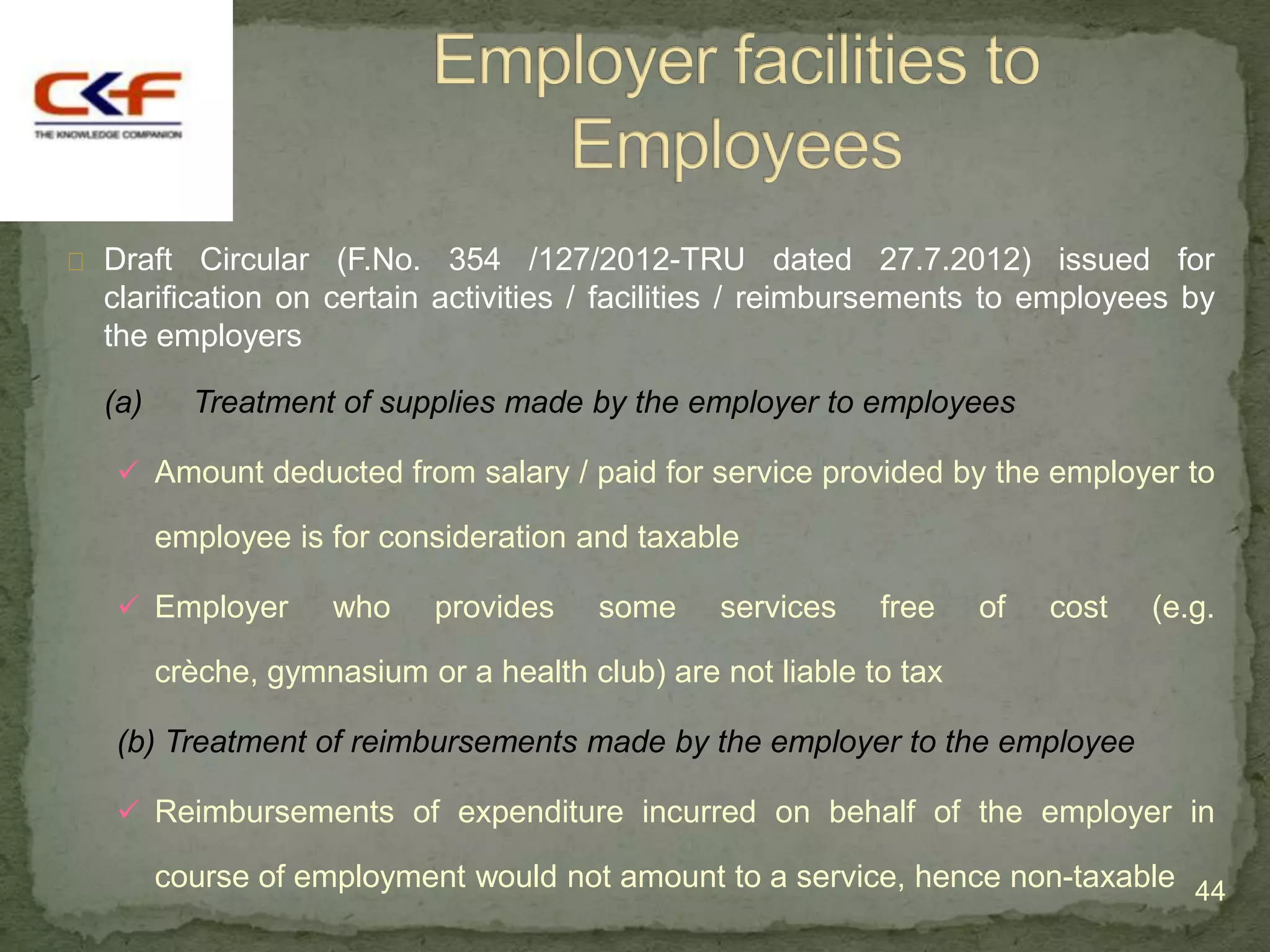  Draft   Circular (F.No. 354 /127/2012-TRU dated 27.7.2012) issued for
  clarification on certain activities / facilities / reimbursements to employees by
  the employers

  (a)     Treatment of supplies made by the employer to employees

    Amount deducted from salary / paid for service provided by the employer to

        employee is for consideration and taxable

    Employer       who     provides    some    services    free    of   cost   (e.g.

        crèche, gymnasium or a health club) are not liable to tax

   (b) Treatment of reimbursements made by the employer to the employee

    Reimbursements of expenditure incurred on behalf of the employer in

        course of employment would not amount to a service, hence non-taxable 44
 