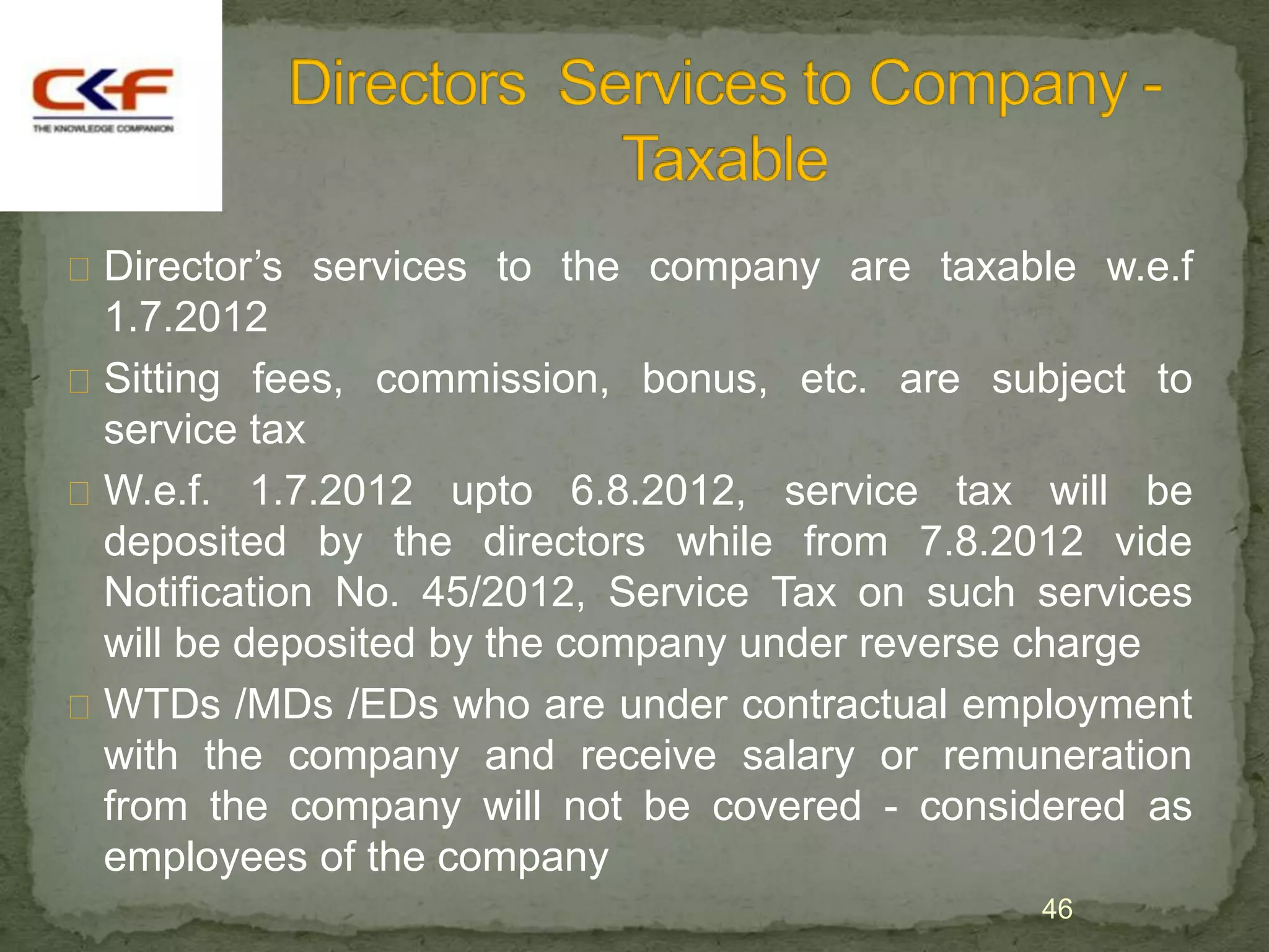  Director‟s services to the company are taxable w.e.f
  1.7.2012
 Sitting fees, commission, bonus, etc. are subject to
  service tax
 W.e.f. 1.7.2012 upto 6.8.2012, service tax will be
  deposited by the directors while from 7.8.2012 vide
  Notification No. 45/2012, Service Tax on such services
  will be deposited by the company under reverse charge
 WTDs /MDs /EDs who are under contractual employment
  with the company and receive salary or remuneration
  from the company will not be covered - considered as
  employees of the company
                                                46
 