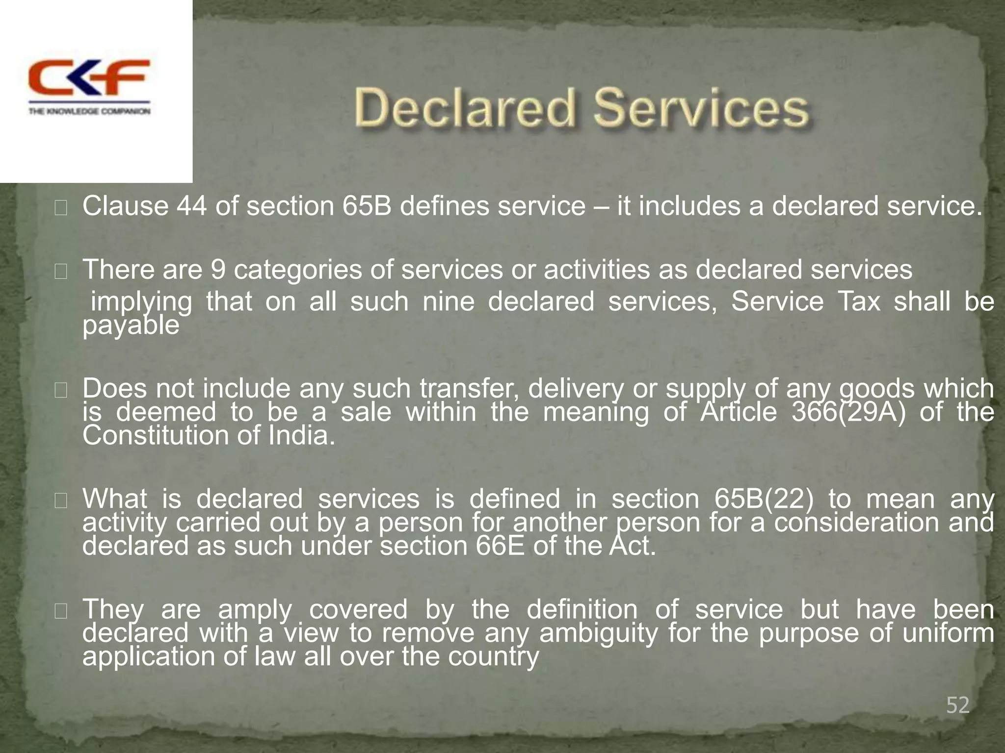  Clause 44 of section 65B defines service – it includes a declared service.

 There are 9 categories of services or activities as declared services
   implying that on all such nine declared services, Service Tax shall be
  payable

 Does not include any such transfer, delivery or supply of any goods which
  is deemed to be a sale within the meaning of Article 366(29A) of the
  Constitution of India.

 What is declared services is defined in section 65B(22) to mean any
  activity carried out by a person for another person for a consideration and
  declared as such under section 66E of the Act.

 They are amply covered by the definition of service but have been
  declared with a view to remove any ambiguity for the purpose of uniform
  application of law all over the country
                                                                          52
 