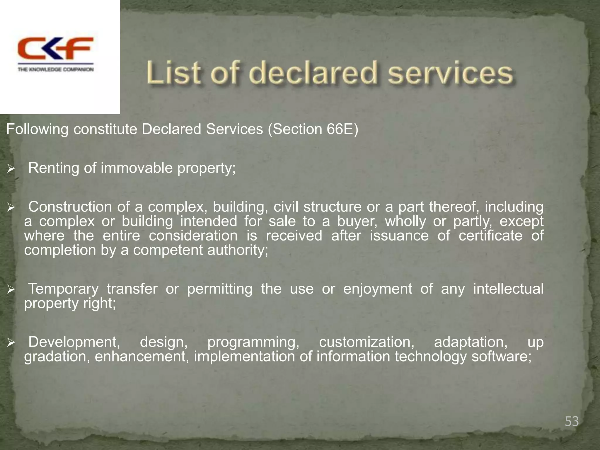 Following constitute Declared Services (Section 66E)

 Renting of immovable property;


 Construction of a complex, building, civil structure or a part thereof, including
  a complex or building intended for sale to a buyer, wholly or partly, except
  where the entire consideration is received after issuance of certificate of
  completion by a competent authority;

 Temporary transfer or permitting the use or enjoyment of any intellectual
  property right;

 Development,    design, programming, customization, adaptation, up
  gradation, enhancement, implementation of information technology software;



                                                                                      53
 