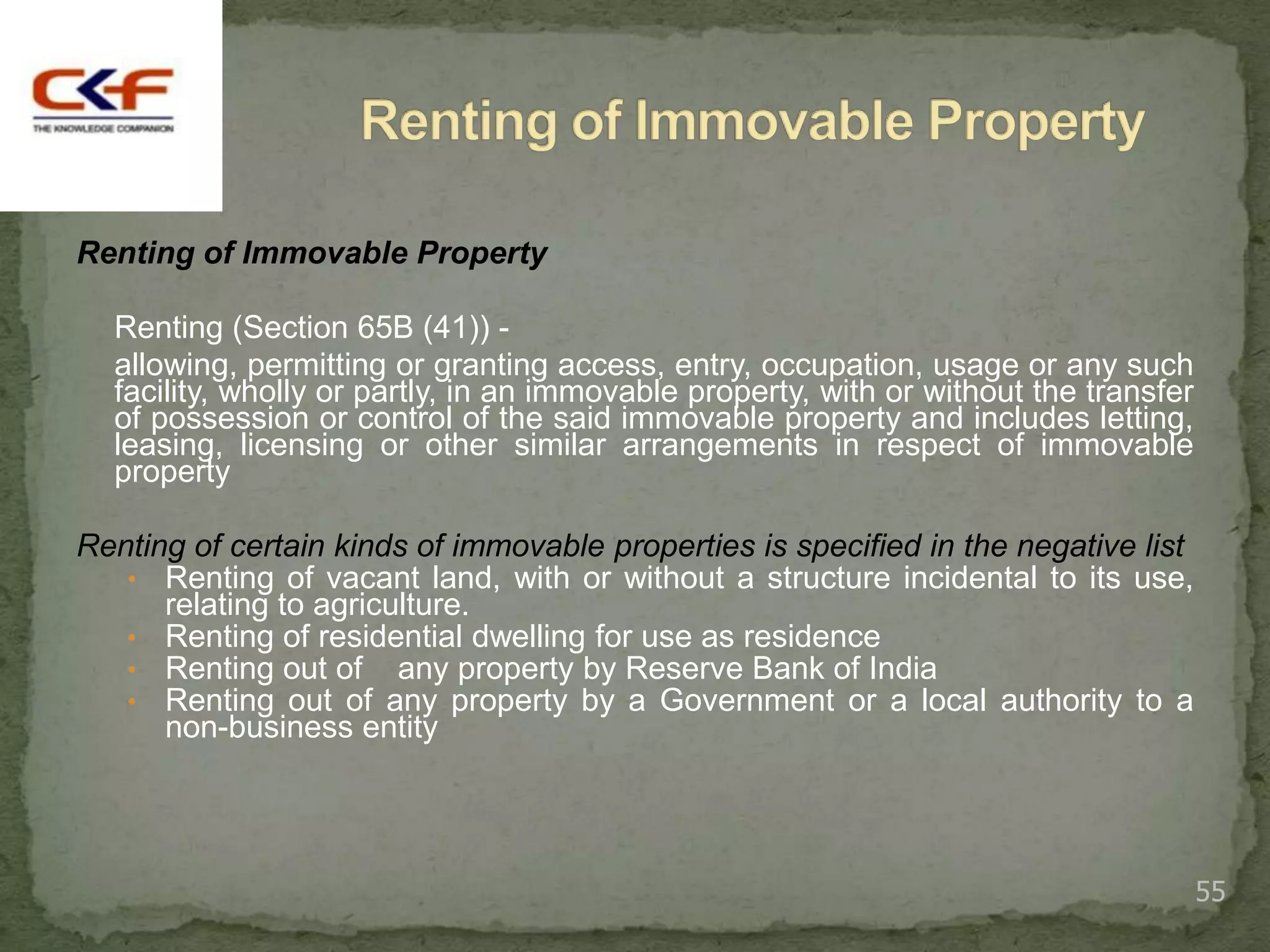 Renting of Immovable Property

  Renting (Section 65B (41)) -
  allowing, permitting or granting access, entry, occupation, usage or any such
  facility, wholly or partly, in an immovable property, with or without the transfer
  of possession or control of the said immovable property and includes letting,
  leasing, licensing or other similar arrangements in respect of immovable
  property

Renting of certain kinds of immovable properties is specified in the negative list
   • Renting of vacant land, with or without a structure incidental to its use,
      relating to agriculture.
   • Renting of residential dwelling for use as residence
   • Renting out of any property by Reserve Bank of India
   • Renting out of any property by a Government or a local authority to a
      non-business entity




                                                                                       55
 