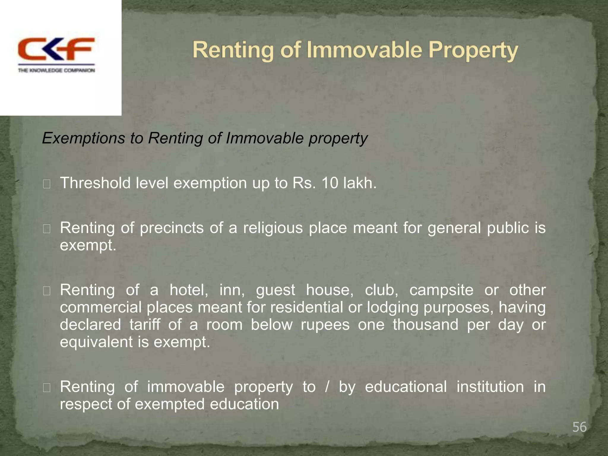 Exemptions to Renting of Immovable property

 Threshold level exemption up to Rs. 10 lakh.


 Renting of precincts of a religious place meant for general public is
  exempt.

 Renting of a hotel, inn, guest house, club, campsite or other
  commercial places meant for residential or lodging purposes, having
  declared tariff of a room below rupees one thousand per day or
  equivalent is exempt.

 Renting of immovable property to / by educational institution in
  respect of exempted education
                                                                          56
 