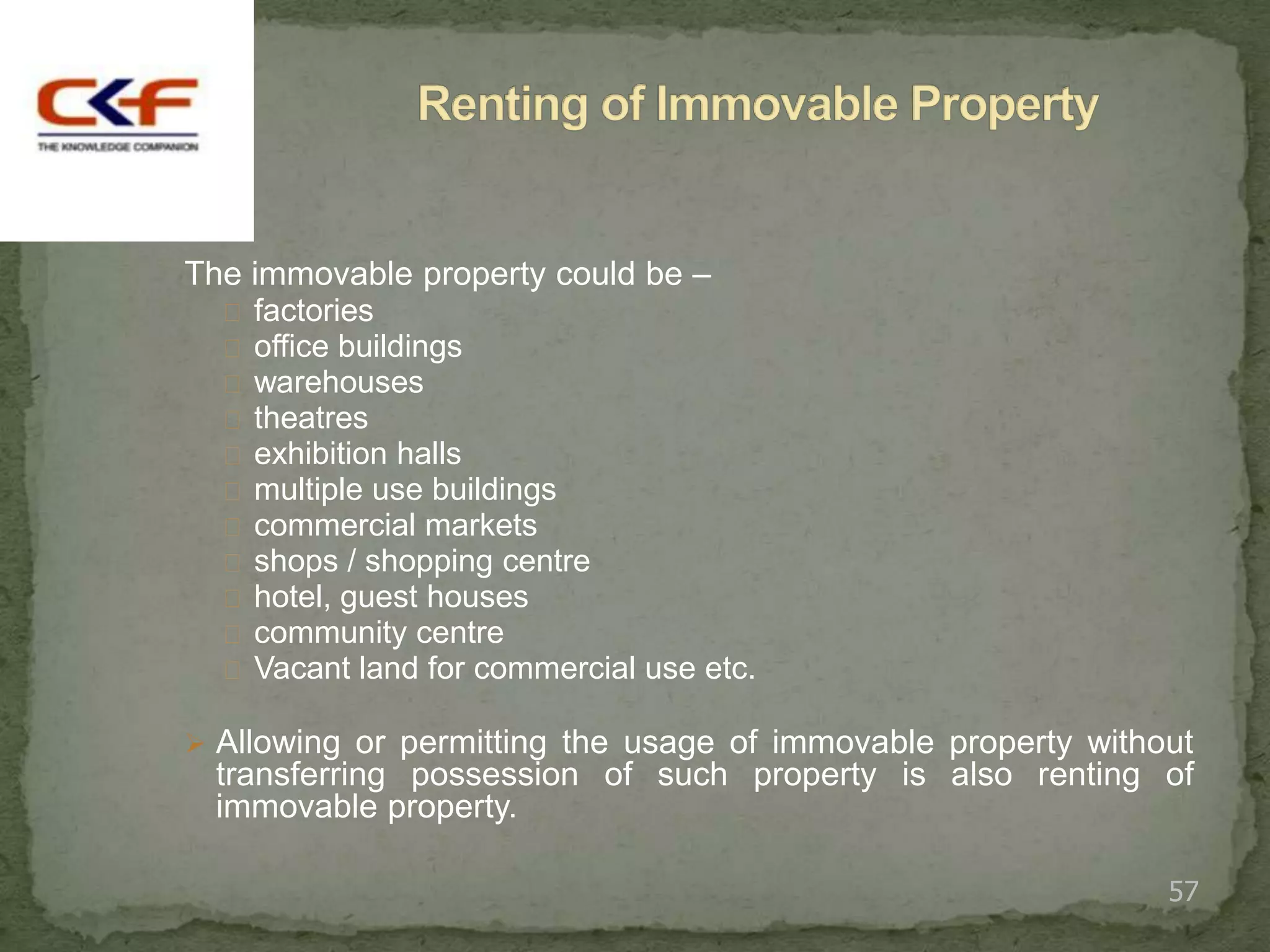 The immovable property could be –
   factories
   office buildings
   warehouses
   theatres
   exhibition halls
   multiple use buildings
   commercial markets
   shops / shopping centre
   hotel, guest houses
   community centre
   Vacant land for commercial use etc.

 Allowing or permitting the usage of immovable property without
  transferring possession of such property is also renting of
  immovable property.

                                                              57
 