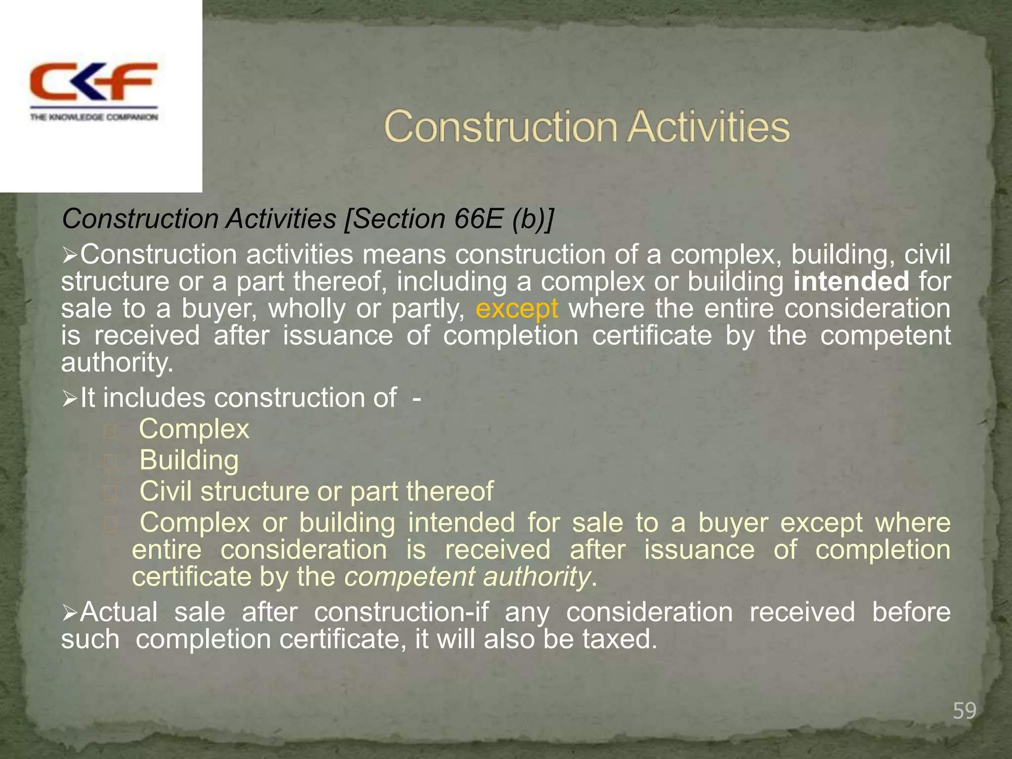 Construction Activities [Section 66E (b)]
Construction activities means construction of a complex, building, civil
structure or a part thereof, including a complex or building intended for
sale to a buyer, wholly or partly, except where the entire consideration
is received after issuance of completion certificate by the competent
authority.
It includes construction of -
     Complex
     Building
     Civil structure or part thereof
     Complex or building intended for sale to a buyer except where
      entire consideration is received after issuance of completion
      certificate by the competent authority.
Actual sale after construction-if any consideration received before
such completion certificate, it will also be taxed.

                                                                            59
 