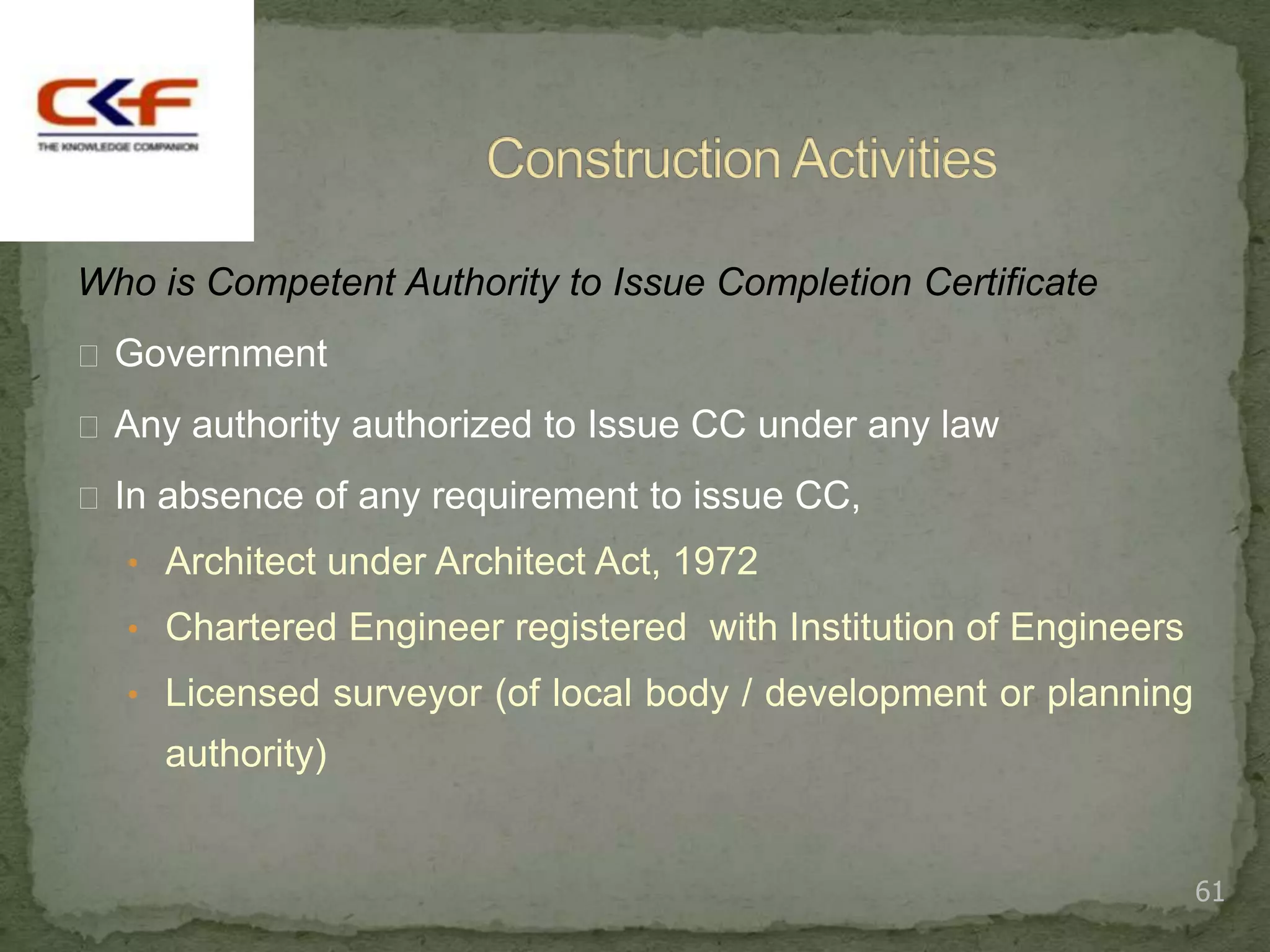 Who is Competent Authority to Issue Completion Certificate
 Government

 Any authority authorized to Issue CC under any law

 In absence of any requirement to issue CC,
  • Architect under Architect Act, 1972
  • Chartered Engineer registered with Institution of Engineers
  • Licensed surveyor (of local body / development or planning
     authority)


                                                                  61
 