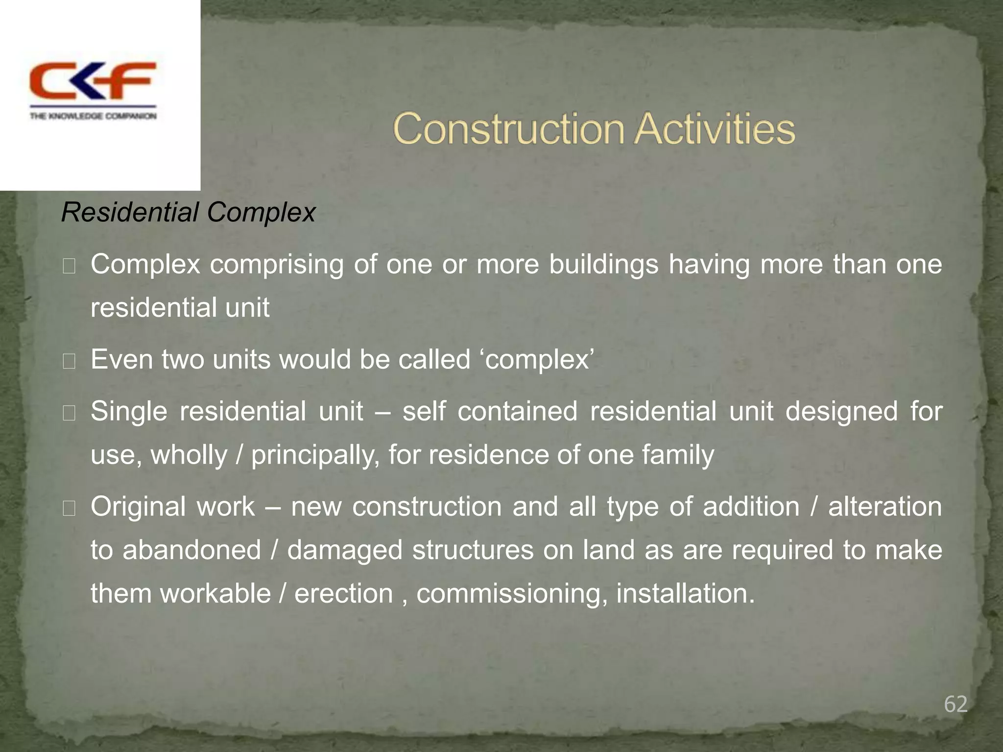 Residential Complex
 Complex comprising of one or more buildings having more than one
  residential unit
 Even two units would be called „complex‟

 Single residential unit – self contained residential unit designed for
  use, wholly / principally, for residence of one family
 Original work – new construction and all type of addition / alteration
  to abandoned / damaged structures on land as are required to make
  them workable / erection , commissioning, installation.


                                                                           62
 