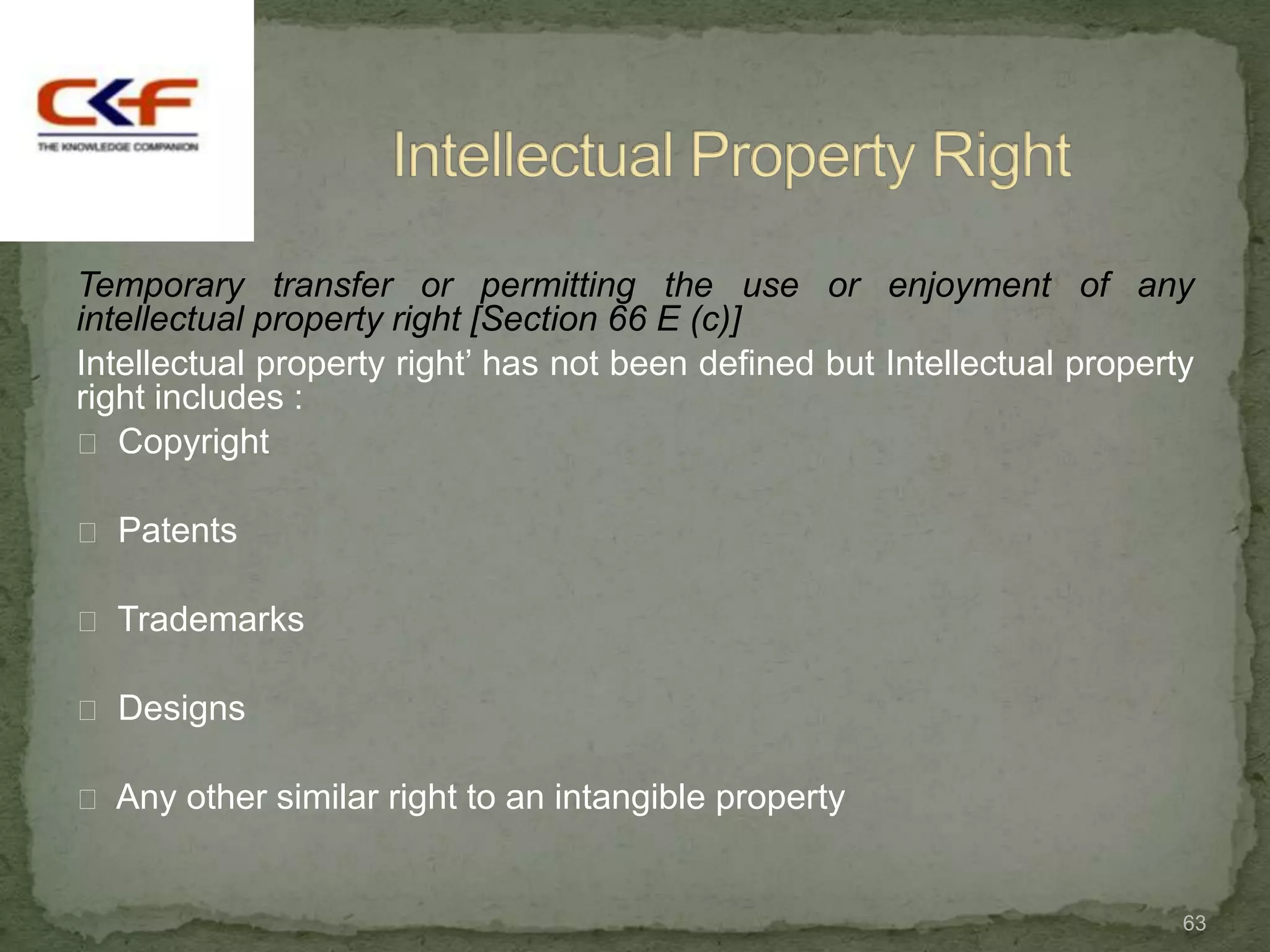 Temporary transfer or permitting the use or enjoyment of any
intellectual property right [Section 66 E (c)]
Intellectual property right‟ has not been defined but Intellectual property
right includes :
 Copyright

 Patents

 Trademarks

 Designs

 Any other similar right to an intangible property



                                                                          63
 