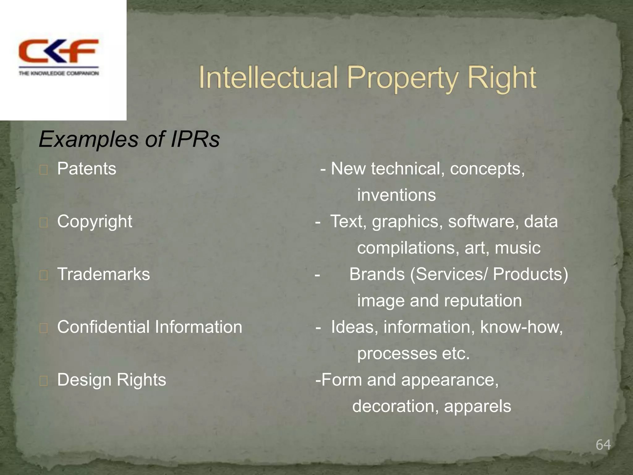 Examples of IPRs
 Patents                     - New technical, concepts,
                                   inventions
 Copyright                  - Text, graphics, software, data
                                   compilations, art, music
 Trademarks                 -    Brands (Services/ Products)
                                   image and reputation
 Confidential Information   - Ideas, information, know-how,
                                   processes etc.
 Design Rights              -Form and appearance,
                                  decoration, apparels

                                                                64
 