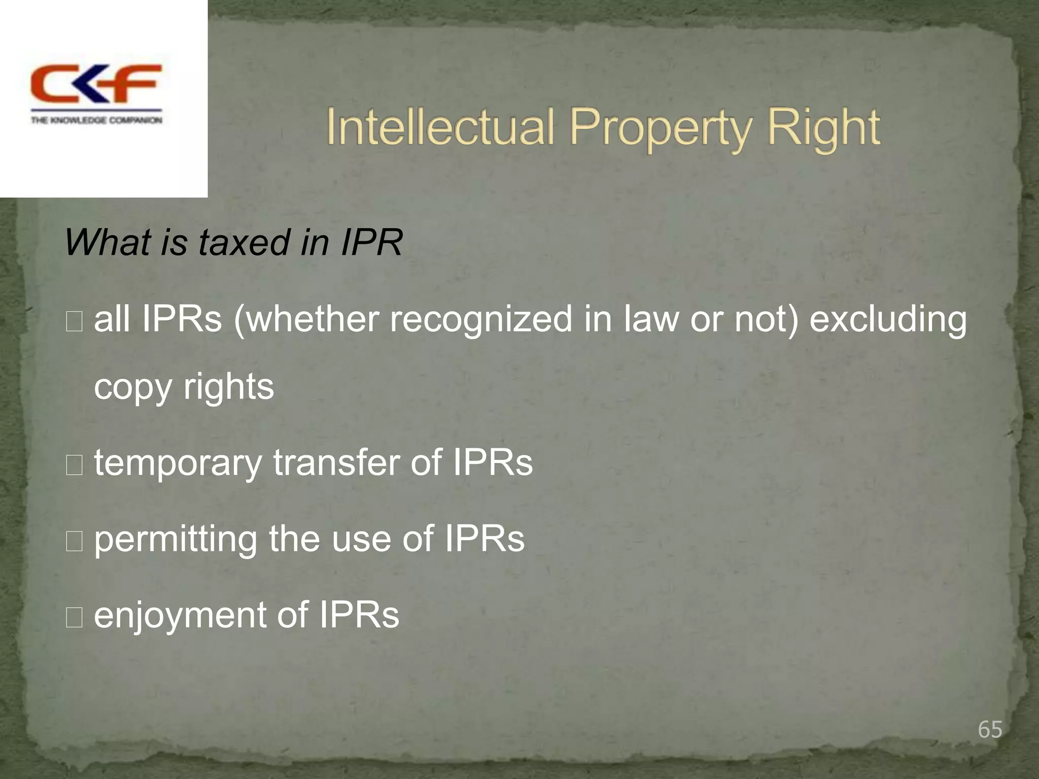 What is taxed in IPR

all IPRs (whether recognized in law or not) excluding

 copy rights

temporary transfer of IPRs

permitting the use of IPRs

enjoyment of IPRs


                                                         65
 