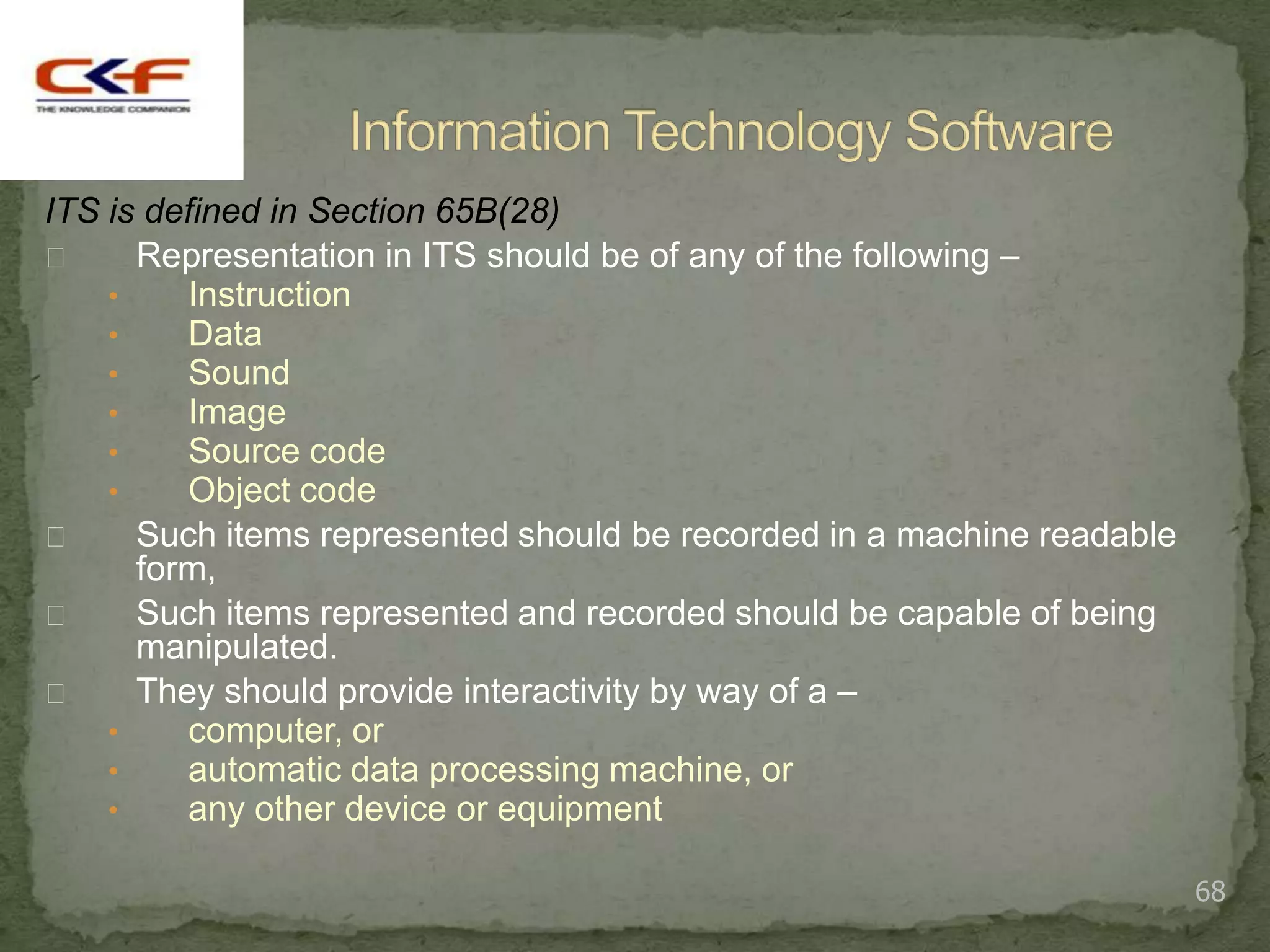 ITS is defined in Section 65B(28)
     Representation in ITS should be of any of the following –
    •    Instruction
    •    Data
    •    Sound
    •    Image
    •    Source code
    •    Object code
     Such items represented should be recorded in a machine readable
      form,
     Such items represented and recorded should be capable of being
      manipulated.
     They should provide interactivity by way of a –
    •    computer, or
    •    automatic data processing machine, or
    •    any other device or equipment

                                                                        68
 