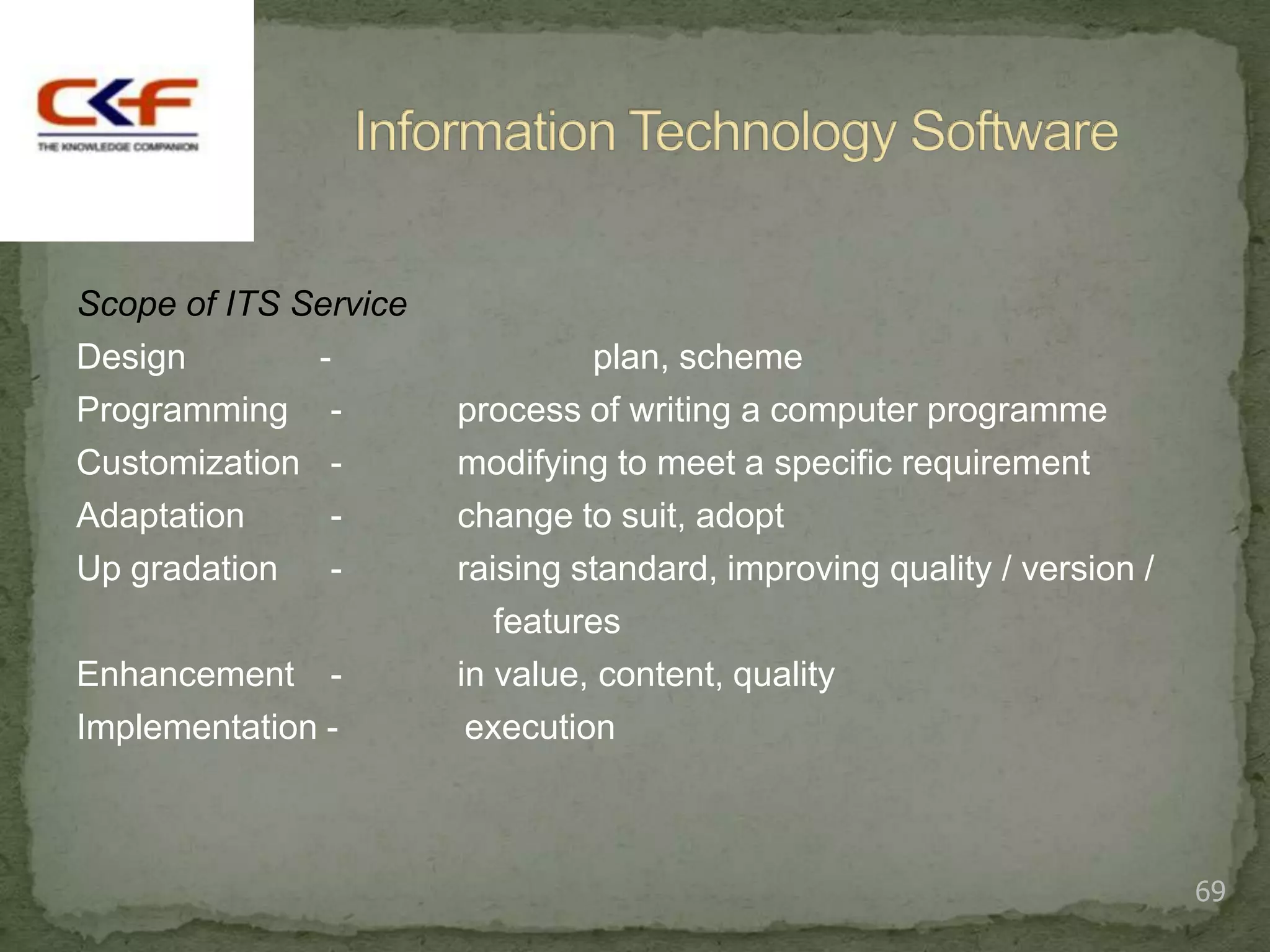 Scope of ITS Service
Design        -                 plan, scheme
Programming -          process of writing a computer programme
Customization -        modifying to meet a specific requirement
Adaptation     -       change to suit, adopt
Up gradation -         raising standard, improving quality / version /
                          features
Enhancement -          in value, content, quality
Implementation -        execution



                                                                         69
 