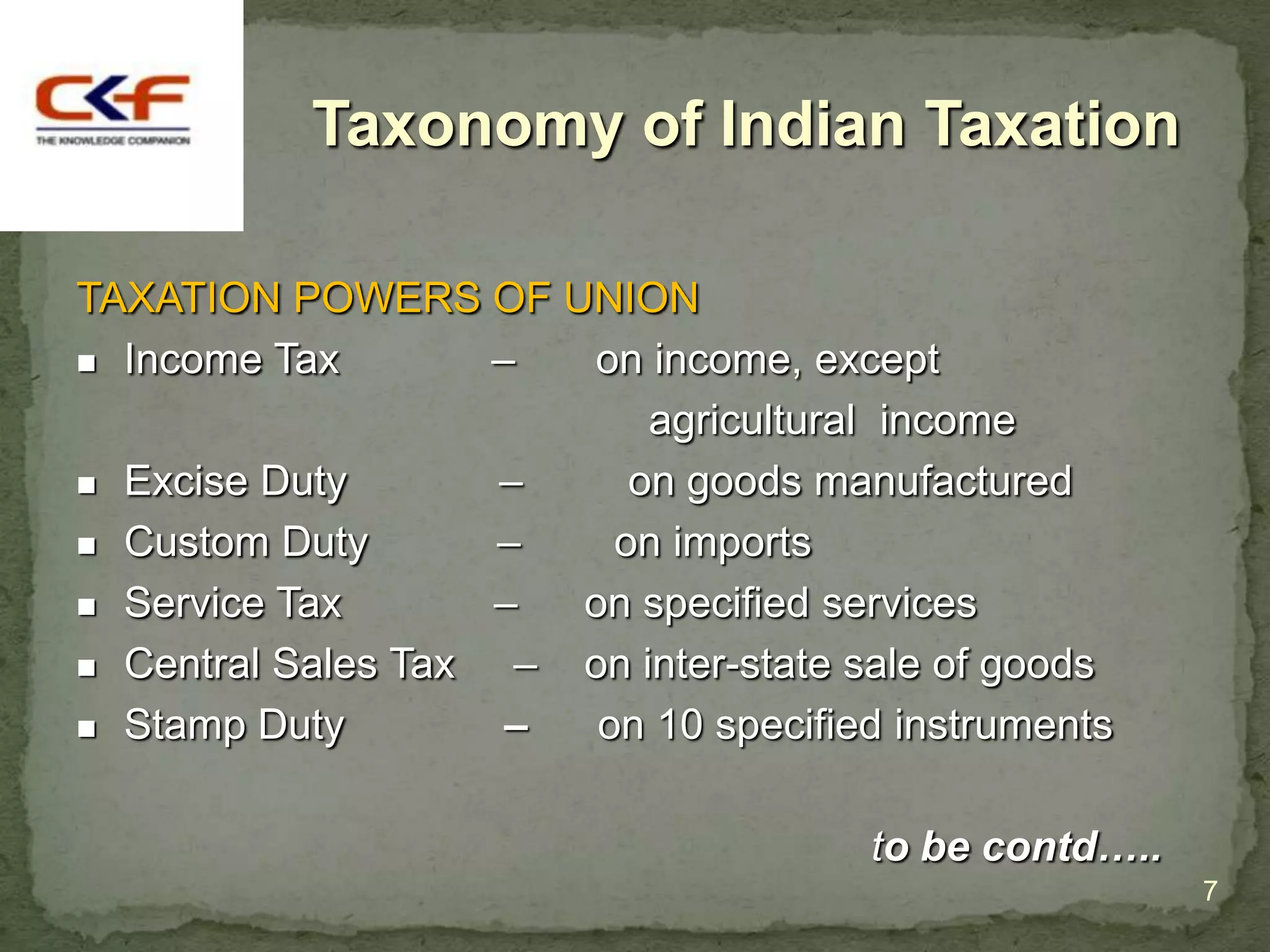Taxonomy of Indian Taxation

TAXATION POWERS OF UNION
 Income Tax        –  on income, except
                           agricultural income
 Excise Duty       –     on goods manufactured
 Custom Duty       –    on imports
 Service Tax       –  on specified services
 Central Sales Tax  – on inter-state sale of goods
 Stamp Duty         –  on 10 specified instruments

                                       to be contd…..
                                                        7
 
