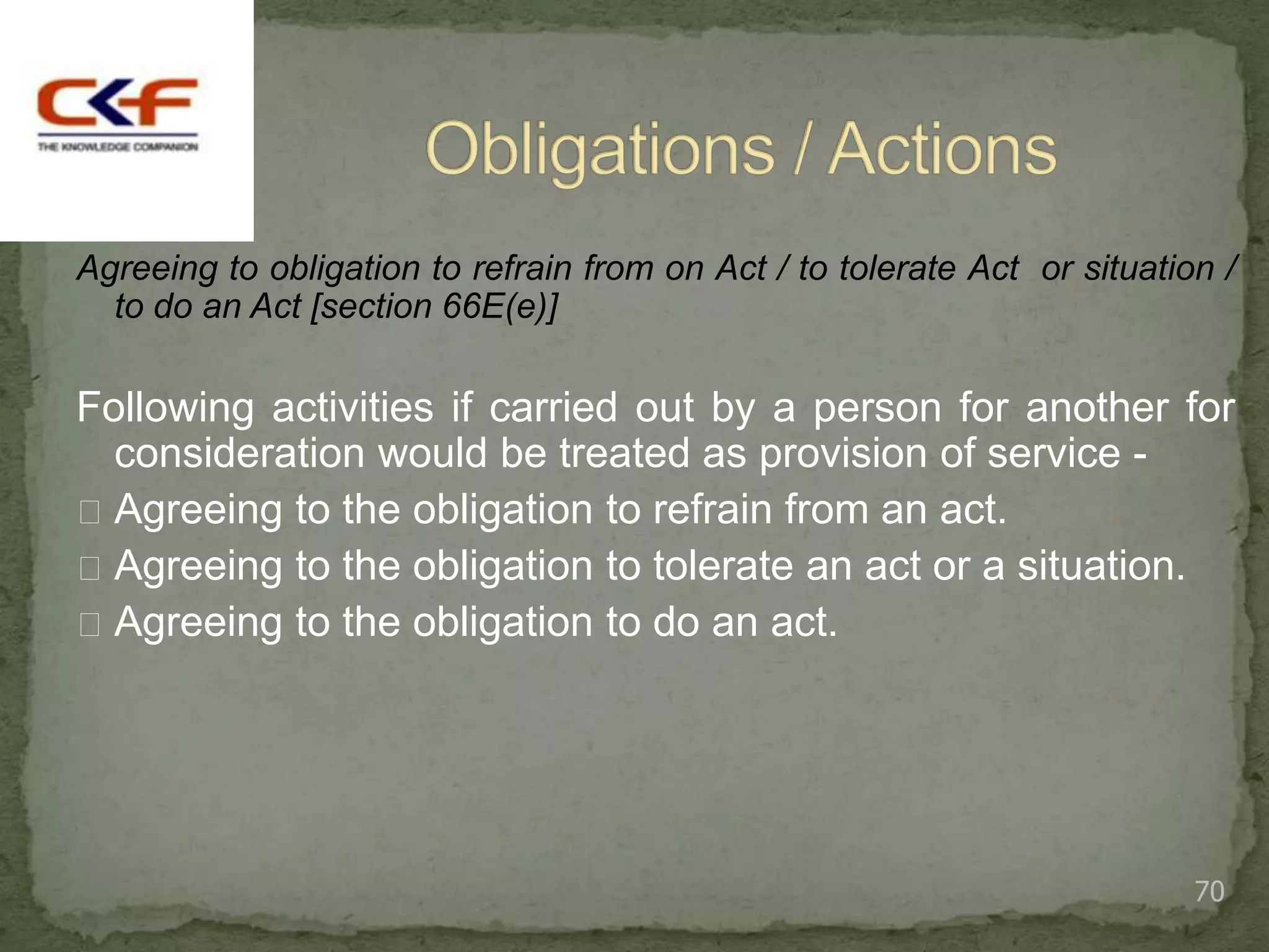 Agreeing to obligation to refrain from on Act / to tolerate Act or situation /
  to do an Act [section 66E(e)]

Following activities if carried out by a person for another for
  consideration would be treated as provision of service -
 Agreeing to the obligation to refrain from an act.
 Agreeing to the obligation to tolerate an act or a situation.
 Agreeing to the obligation to do an act.




                                                                           70
 