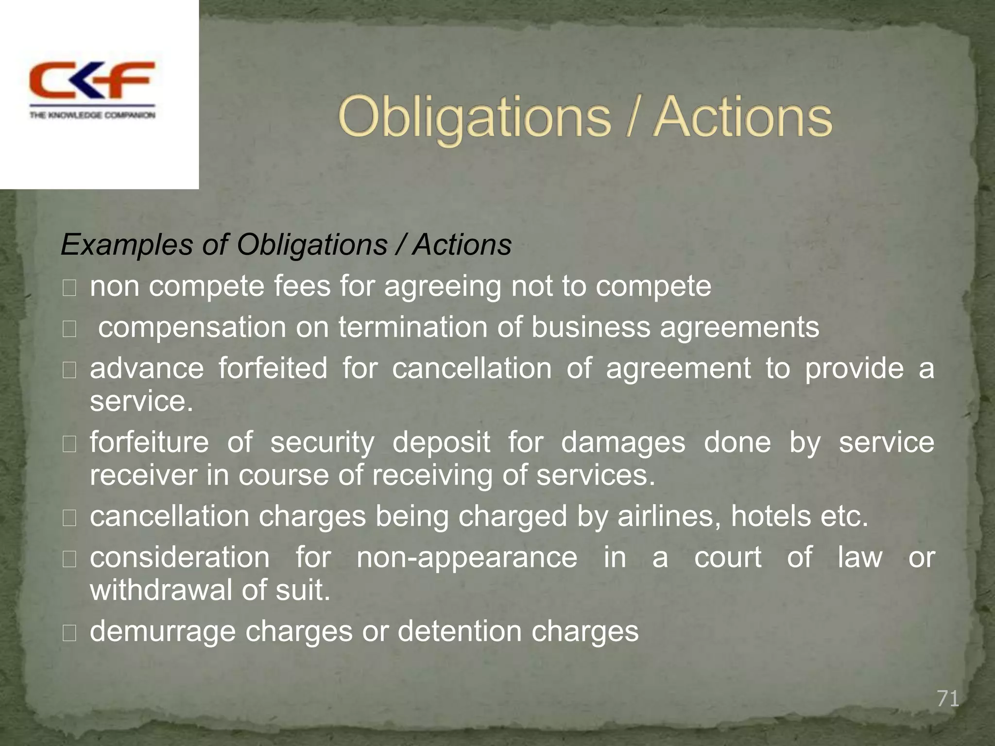 Examples of Obligations / Actions
 non compete fees for agreeing not to compete
 compensation on termination of business agreements
 advance forfeited for cancellation of agreement to provide a
  service.
 forfeiture of security deposit for damages done by service
  receiver in course of receiving of services.
 cancellation charges being charged by airlines, hotels etc.
 consideration for non-appearance in a court of law or
  withdrawal of suit.
 demurrage charges or detention charges

                                                                 71
 