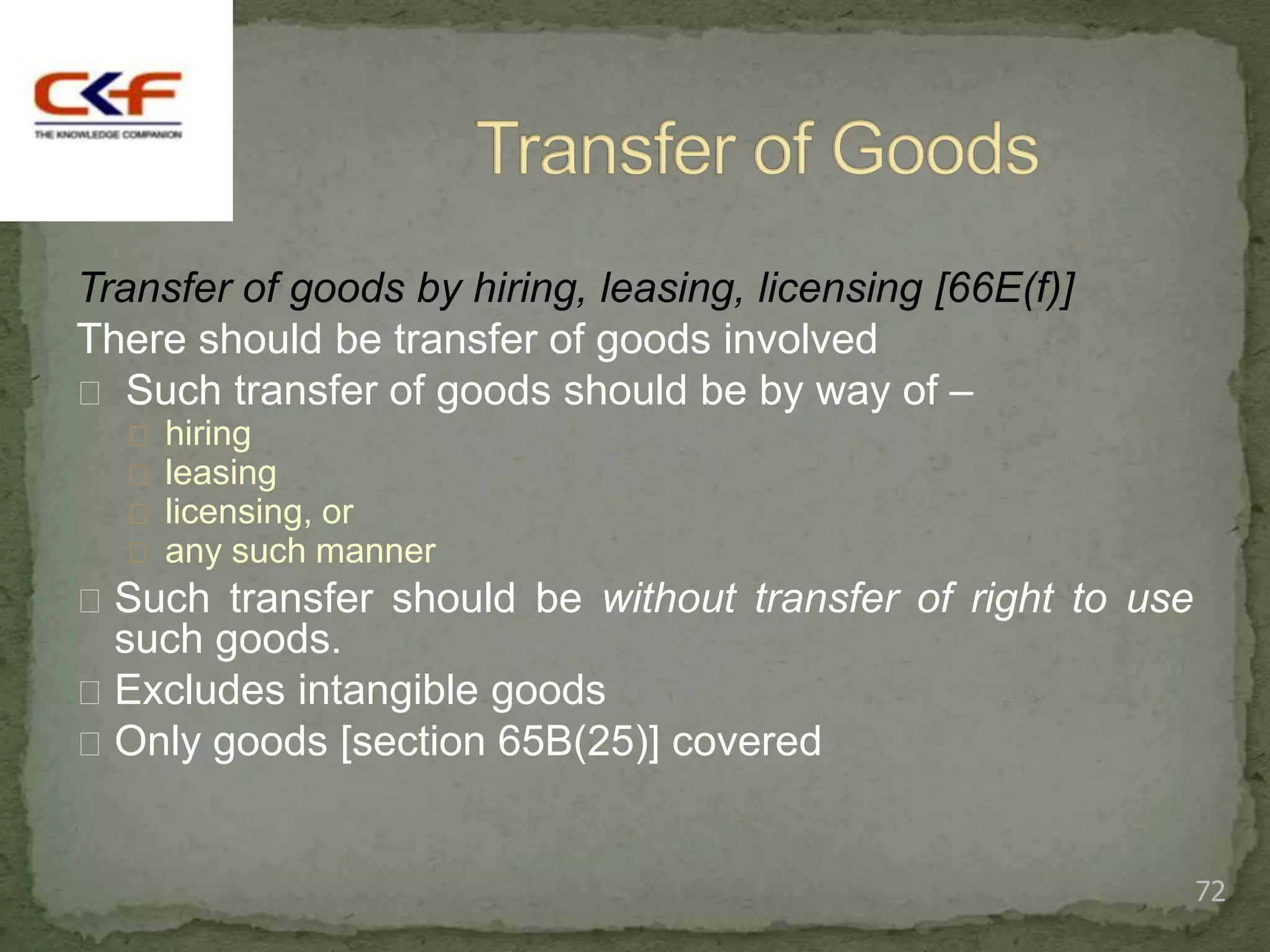 Transfer of goods by hiring, leasing, licensing [66E(f)]
There should be transfer of goods involved
 Such transfer of goods should be by way of –
   hiring
   leasing
   licensing, or
   any such manner
 Such transfer should be without transfer of right to use
  such goods.
 Excludes intangible goods
 Only goods [section 65B(25)] covered



                                                             72
 