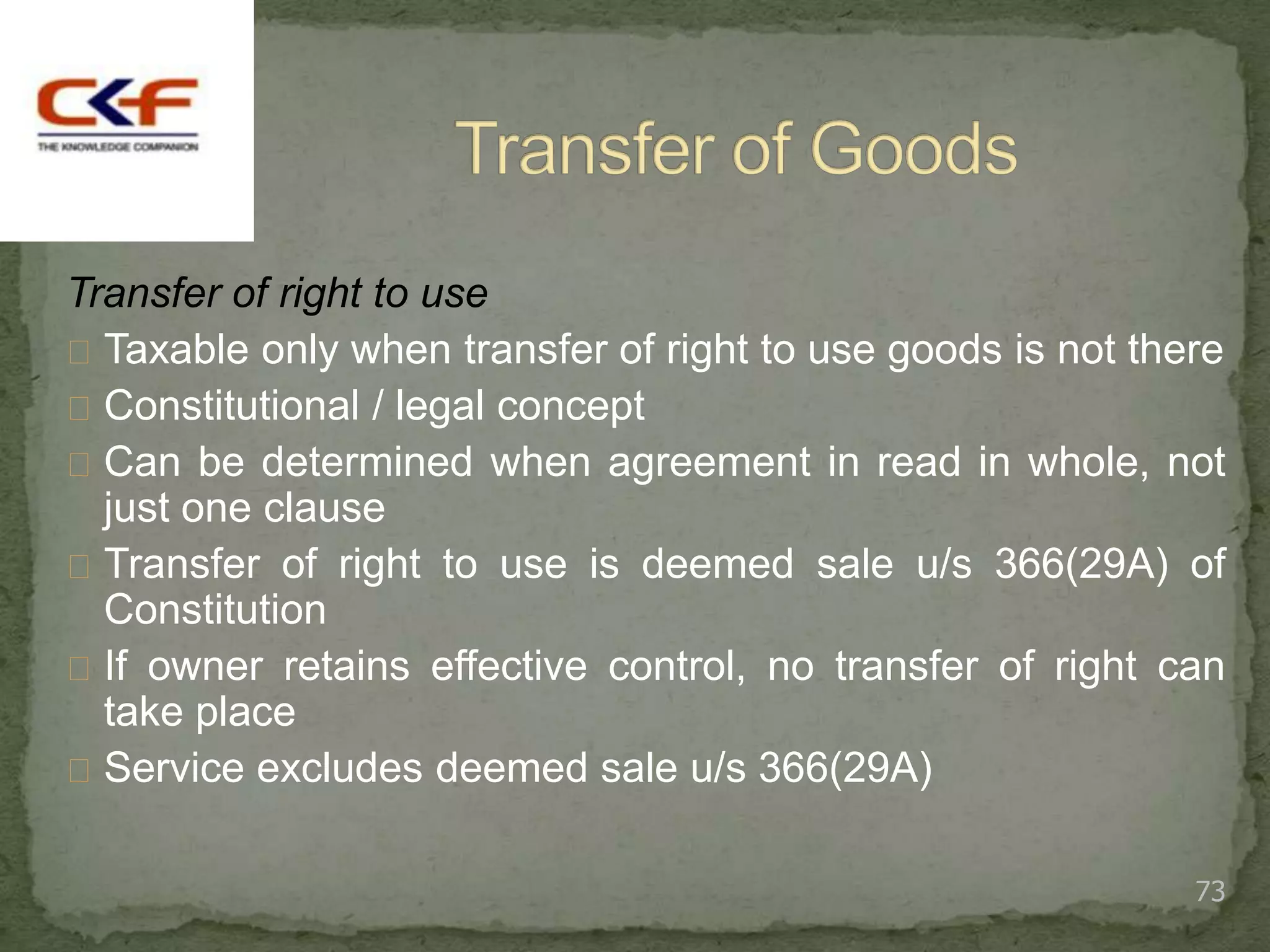 Transfer of right to use
 Taxable only when transfer of right to use goods is not there
 Constitutional / legal concept
 Can be determined when agreement in read in whole, not
  just one clause
 Transfer of right to use is deemed sale u/s 366(29A) of
  Constitution
 If owner retains effective control, no transfer of right can
  take place
 Service excludes deemed sale u/s 366(29A)


                                                             73
 