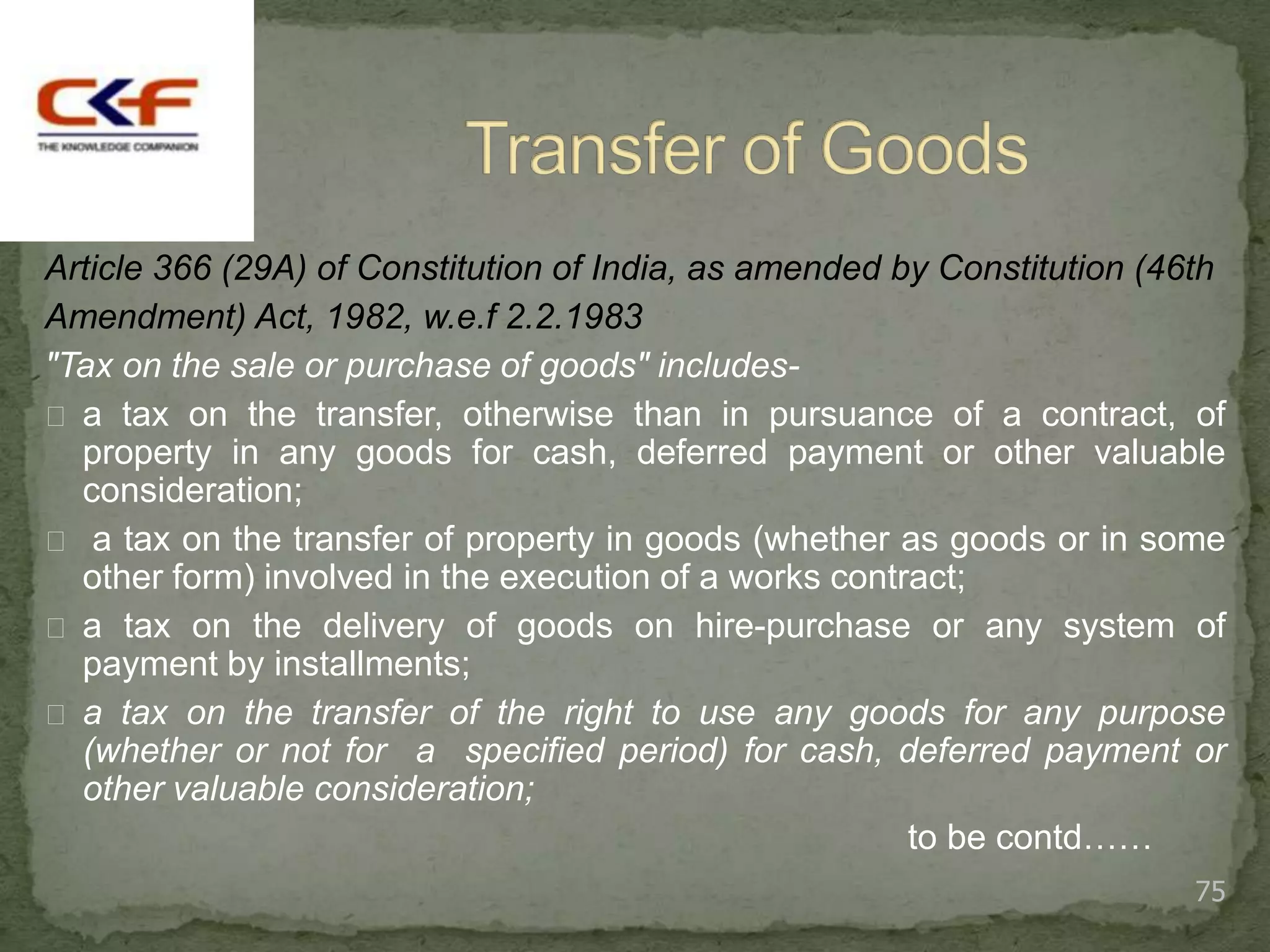 Article 366 (29A) of Constitution of India, as amended by Constitution (46th
Amendment) Act, 1982, w.e.f 2.2.1983
"Tax on the sale or purchase of goods" includes-
 a tax on the transfer, otherwise than in pursuance of a contract, of
  property in any goods for cash, deferred payment or other valuable
  consideration;
 a tax on the transfer of property in goods (whether as goods or in some
  other form) involved in the execution of a works contract;
 a tax on the delivery of goods on hire-purchase or any system of
  payment by installments;
 a tax on the transfer of the right to use any goods for any purpose
  (whether or not for a specified period) for cash, deferred payment or
  other valuable consideration;
                                                        to be contd……
                                                                          75
 