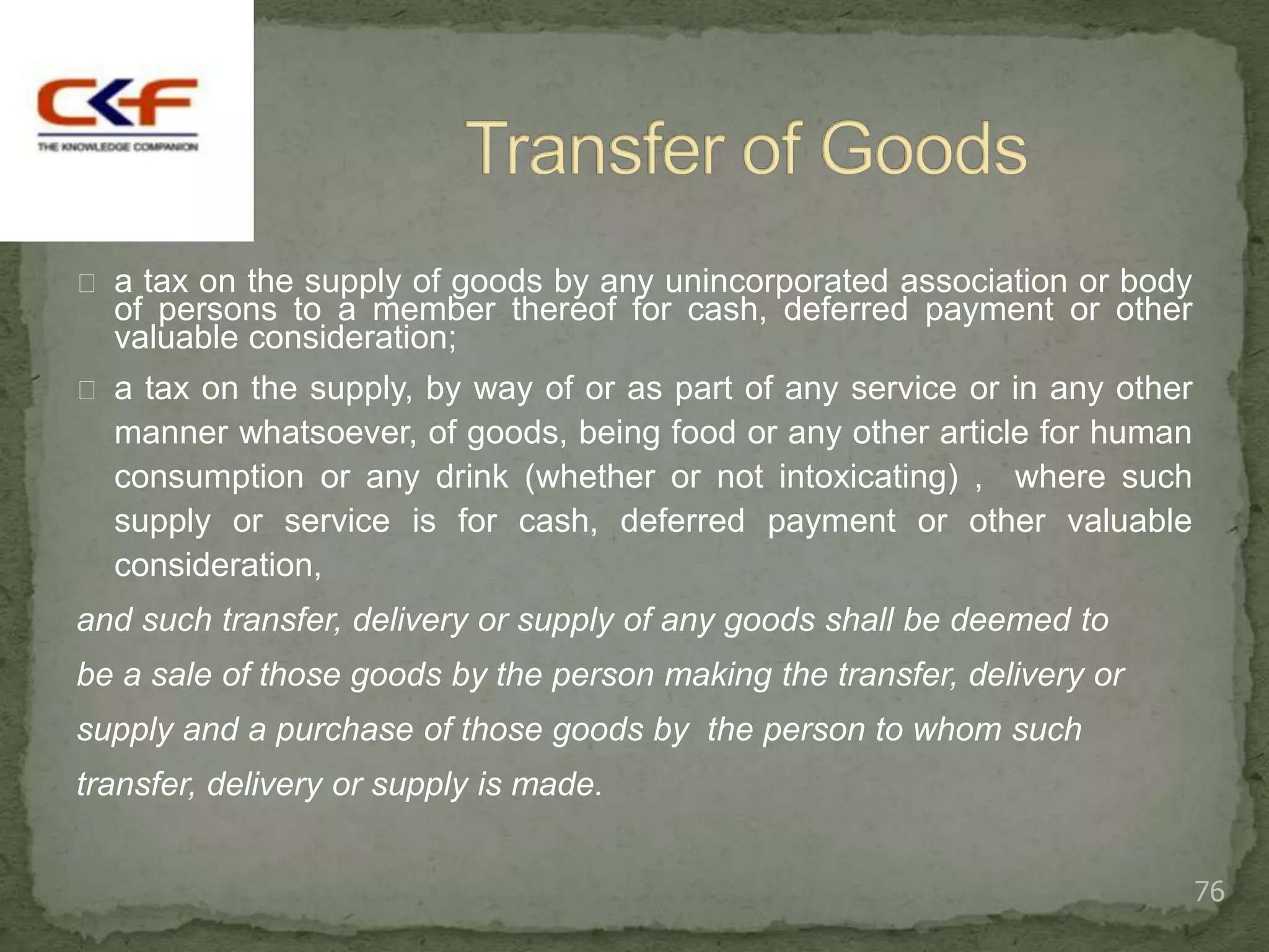  a tax on the supply of goods by any unincorporated association or body
  of persons to a member thereof for cash, deferred payment or other
  valuable consideration;
 a tax on the supply, by way of or as part of any service or in any other
  manner whatsoever, of goods, being food or any other article for human
  consumption or any drink (whether or not intoxicating) , where such
  supply or service is for cash, deferred payment or other valuable
  consideration,
and such transfer, delivery or supply of any goods shall be deemed to
be a sale of those goods by the person making the transfer, delivery or
supply and a purchase of those goods by the person to whom such
transfer, delivery or supply is made.


                                                                             76
 