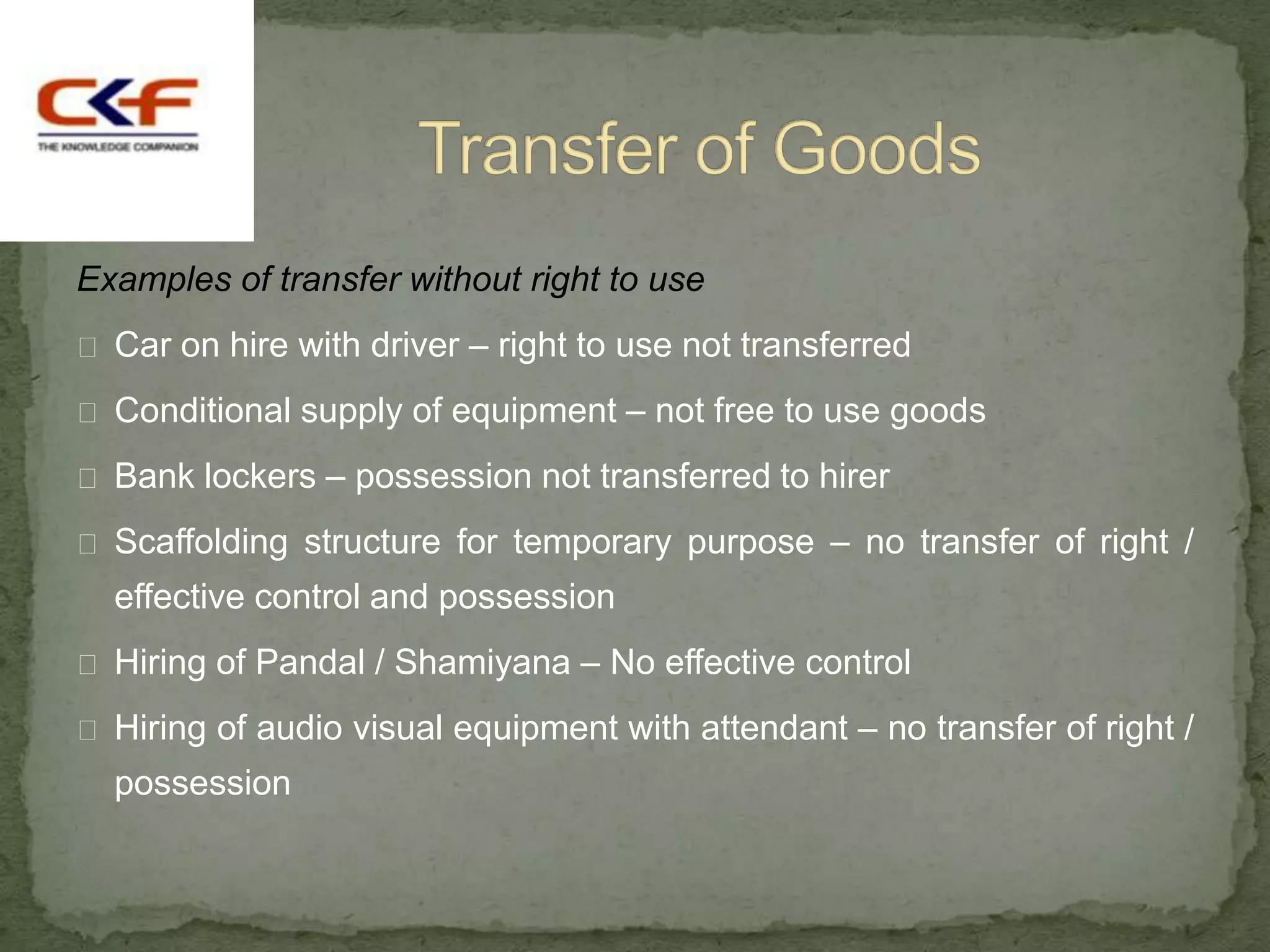 Examples of transfer without right to use
 Car on hire with driver – right to use not transferred

 Conditional supply of equipment – not free to use goods

 Bank lockers – possession not transferred to hirer

 Scaffolding structure for temporary purpose – no transfer of right /
  effective control and possession
 Hiring of Pandal / Shamiyana – No effective control

 Hiring of audio visual equipment with attendant – no transfer of right /
  possession
 
