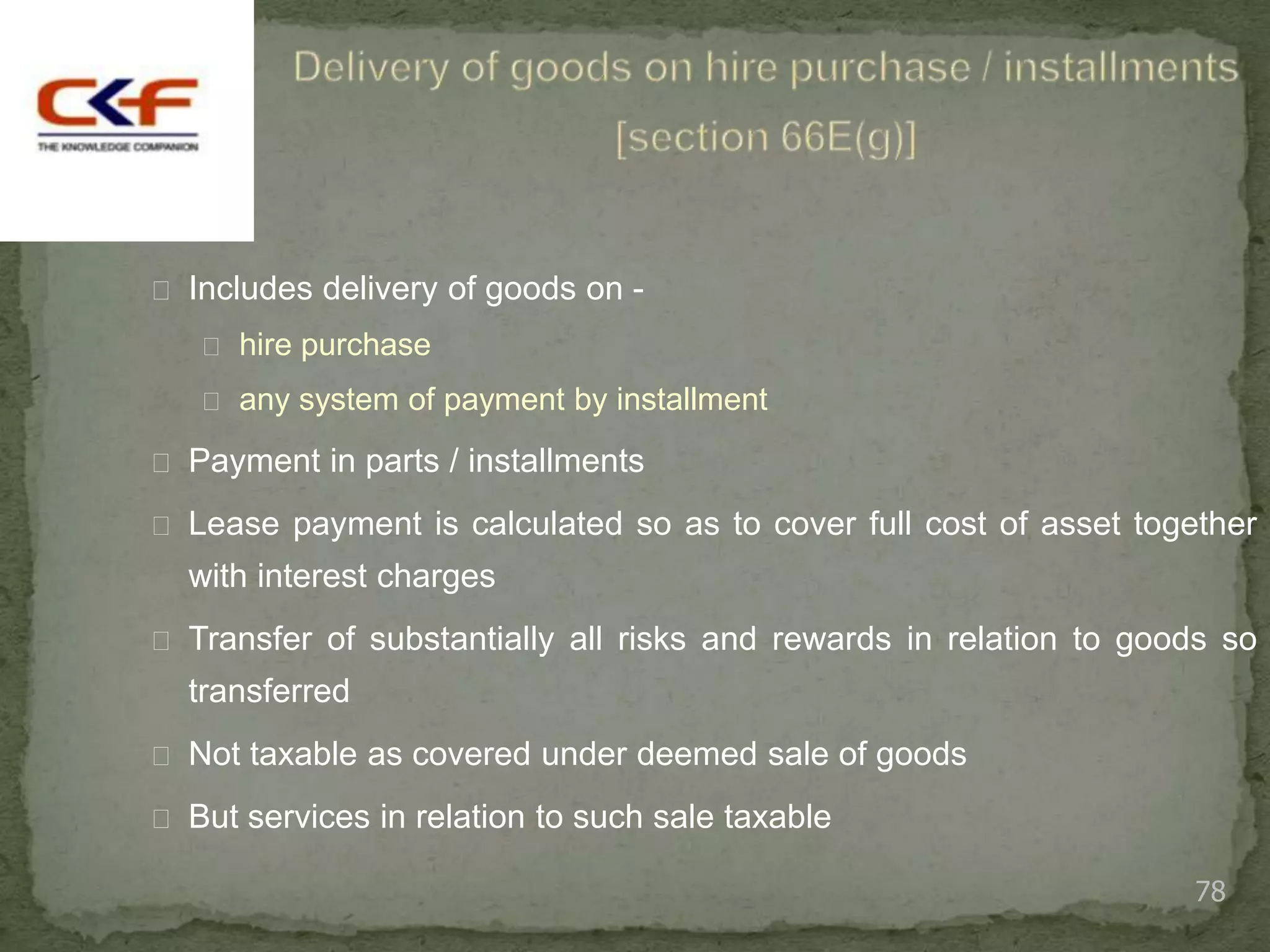  Includes delivery of goods on -
    hire purchase

    any system of payment by installment

 Payment in parts / installments

 Lease payment is calculated so as to cover full cost of asset together
  with interest charges
 Transfer of substantially all risks and rewards in relation to goods so
  transferred
 Not taxable as covered under deemed sale of goods

 But services in relation to such sale taxable

                                                                    78
 