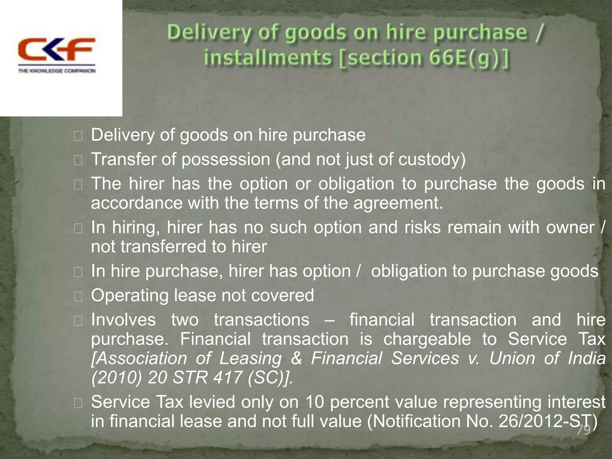  Delivery of goods on hire purchase
 Transfer of possession (and not just of custody)
 The hirer has the option or obligation to purchase the goods in
  accordance with the terms of the agreement.
 In hiring, hirer has no such option and risks remain with owner /
  not transferred to hirer
 In hire purchase, hirer has option / obligation to purchase goods
 Operating lease not covered
 Involves two transactions – financial transaction and hire
  purchase. Financial transaction is chargeable to Service Tax
  [Association of Leasing & Financial Services v. Union of India
  (2010) 20 STR 417 (SC)].
 Service Tax levied only on 10 percent value representing interest
  in financial lease and not full value (Notification No. 26/2012-ST)
                                                                   79
 