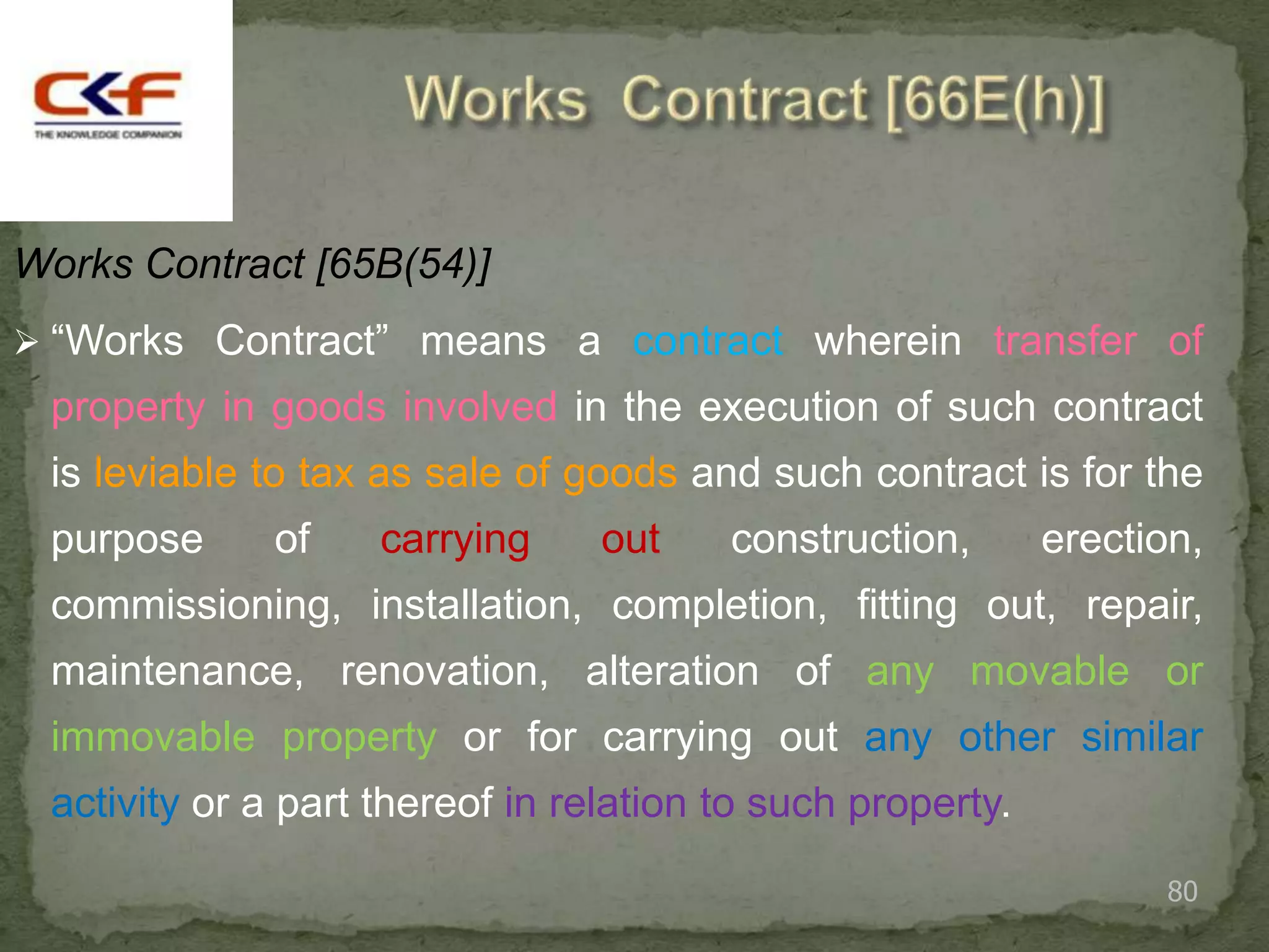 Works Contract [65B(54)]
 “Works Contract” means a contract wherein transfer of
 property in goods involved in the execution of such contract
 is leviable to tax as sale of goods and such contract is for the
 purpose      of    carrying     out    construction,       erection,
 commissioning, installation, completion, fitting out, repair,
 maintenance, renovation, alteration of any movable or
 immovable property or for carrying out any other similar
 activity or a part thereof in relation to such property.
                                                                   80
 
