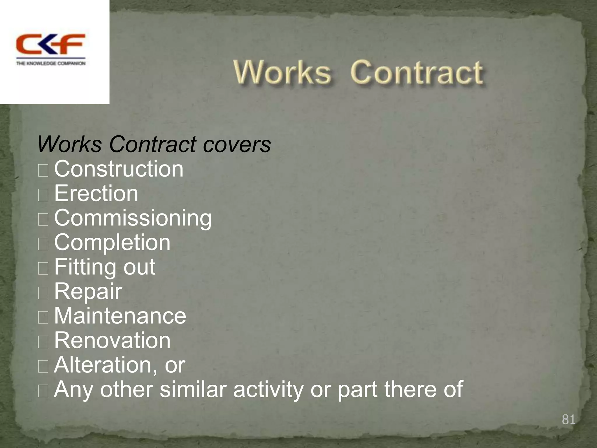 Works Contract covers
Construction
Erection
Commissioning
Completion
Fitting out
Repair
Maintenance
Renovation
Alteration, or
Any other similar activity or part there of
                                               81
 
