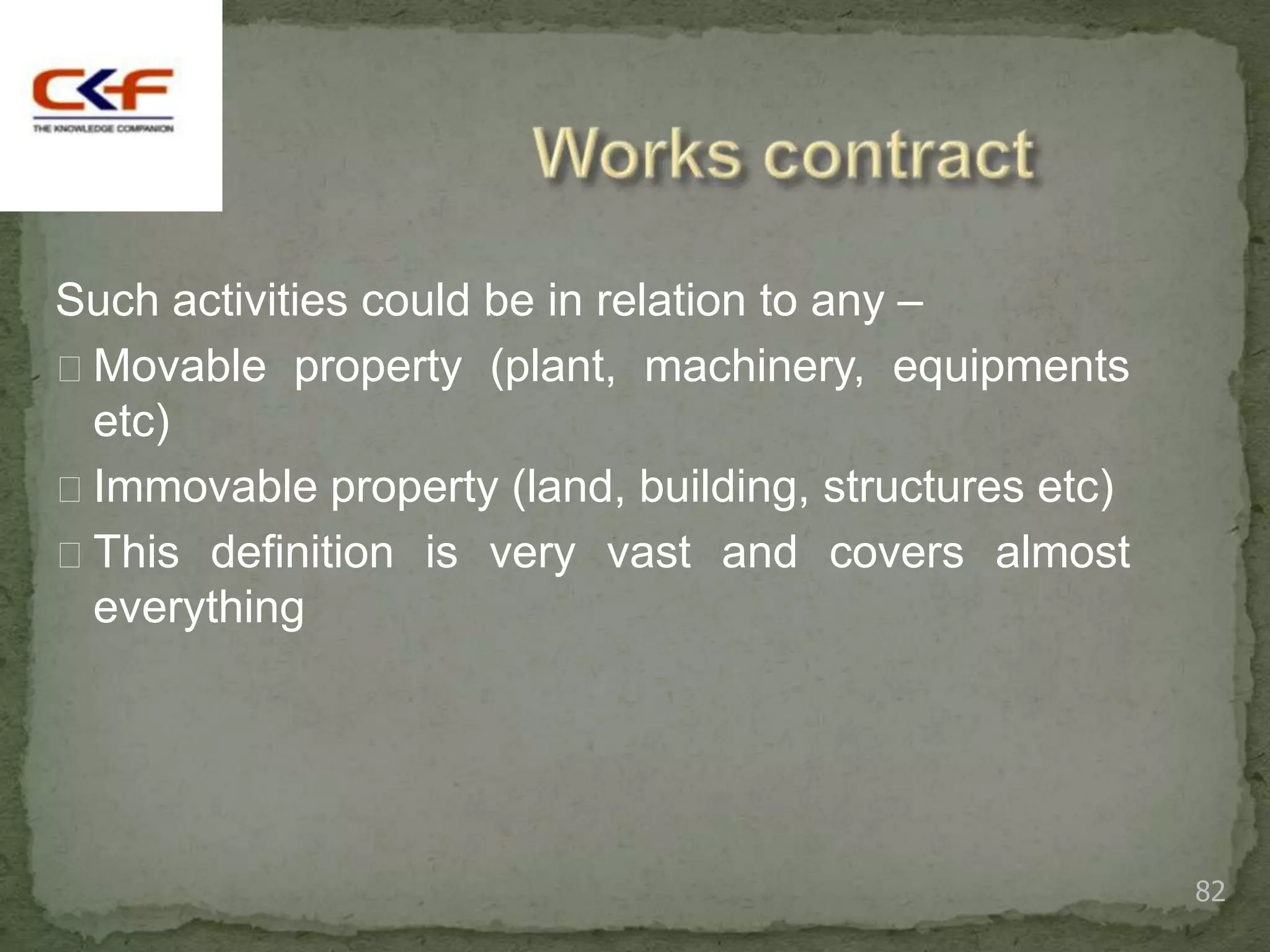 Such activities could be in relation to any –
Movable property (plant, machinery, equipments
 etc)
Immovable property (land, building, structures etc)
This definition is very vast and covers almost
 everything




                                                       82
 