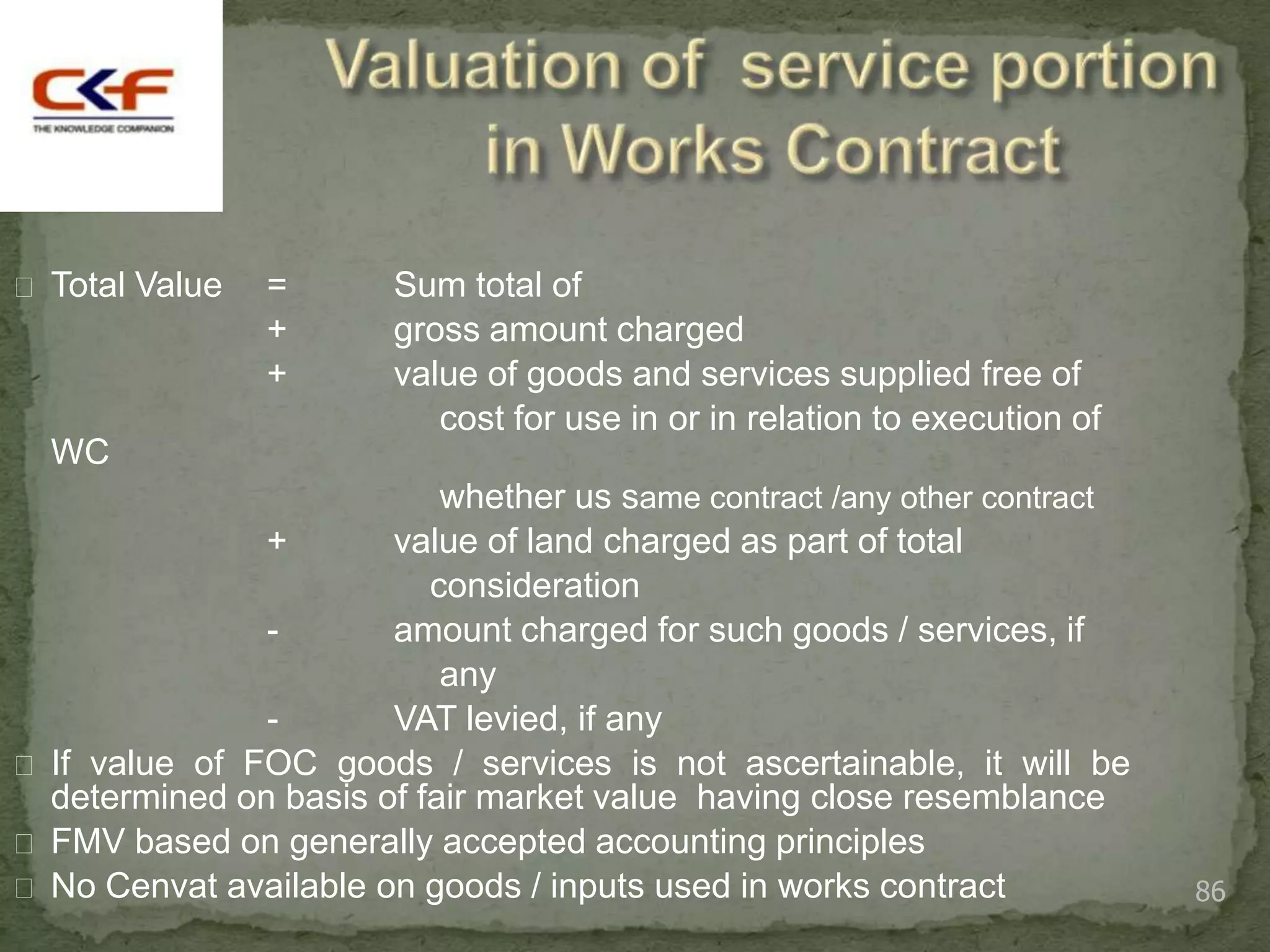  Total Value   =       Sum total of
                +       gross amount charged
                +       value of goods and services supplied free of
                           cost for use in or in relation to execution of
  WC
                           whether us same contract /any other contract
               +       value of land charged as part of total
                          consideration
               -       amount charged for such goods / services, if
                           any
               -       VAT levied, if any
 If value of FOC goods / services is not ascertainable, it will be
  determined on basis of fair market value having close resemblance
 FMV based on generally accepted accounting principles
 No Cenvat available on goods / inputs used in works contract              86
 