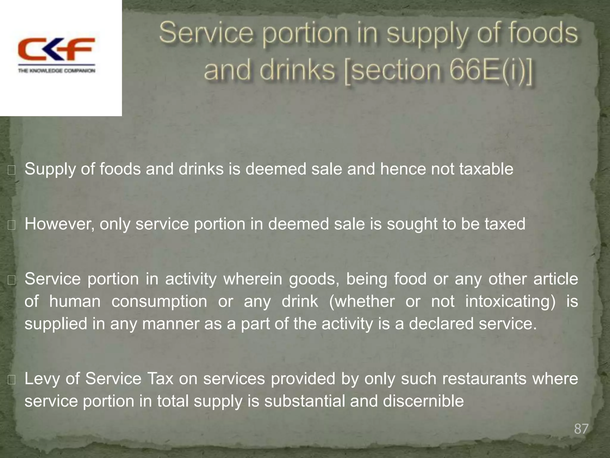  Supply of foods and drinks is deemed sale and hence not taxable


 However, only service portion in deemed sale is sought to be taxed


 Service portion in activity wherein goods, being food or any other article
  of human consumption or any drink (whether or not intoxicating) is
  supplied in any manner as a part of the activity is a declared service.


 Levy of Service Tax on services provided by only such restaurants where
  service portion in total supply is substantial and discernible
                                                                           87
 