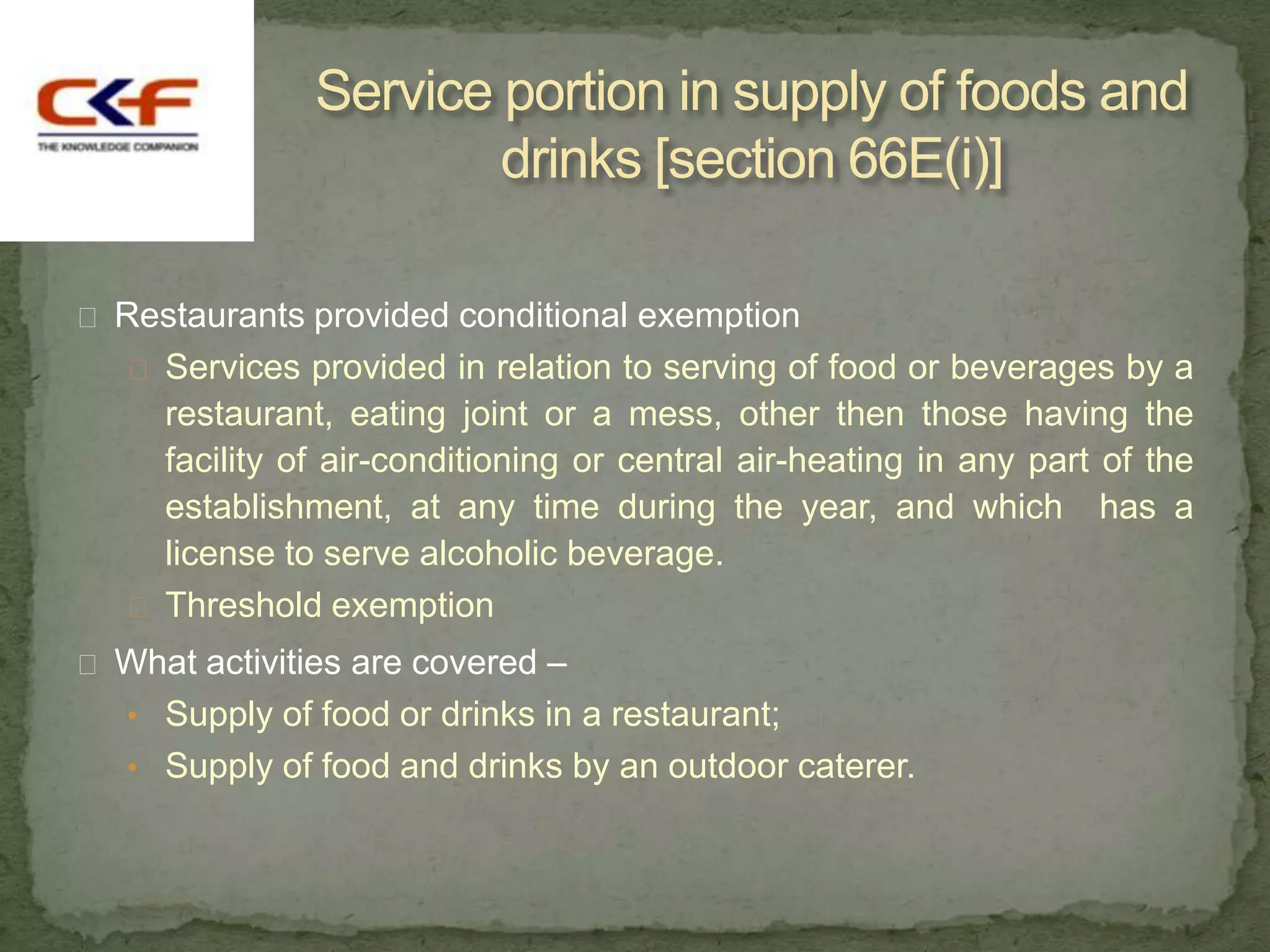 Service portion in supply of foods and
                       drinks [section 66E(i)]

 Restaurants provided conditional exemption
    Services provided in relation to serving of food or beverages by a
     restaurant, eating joint or a mess, other then those having the
     facility of air-conditioning or central air-heating in any part of the
     establishment, at any time during the year, and which has a
     license to serve alcoholic beverage.
    Threshold exemption
 What activities are covered –
   • Supply of food or drinks in a restaurant;
   • Supply of food and drinks by an outdoor caterer.
 