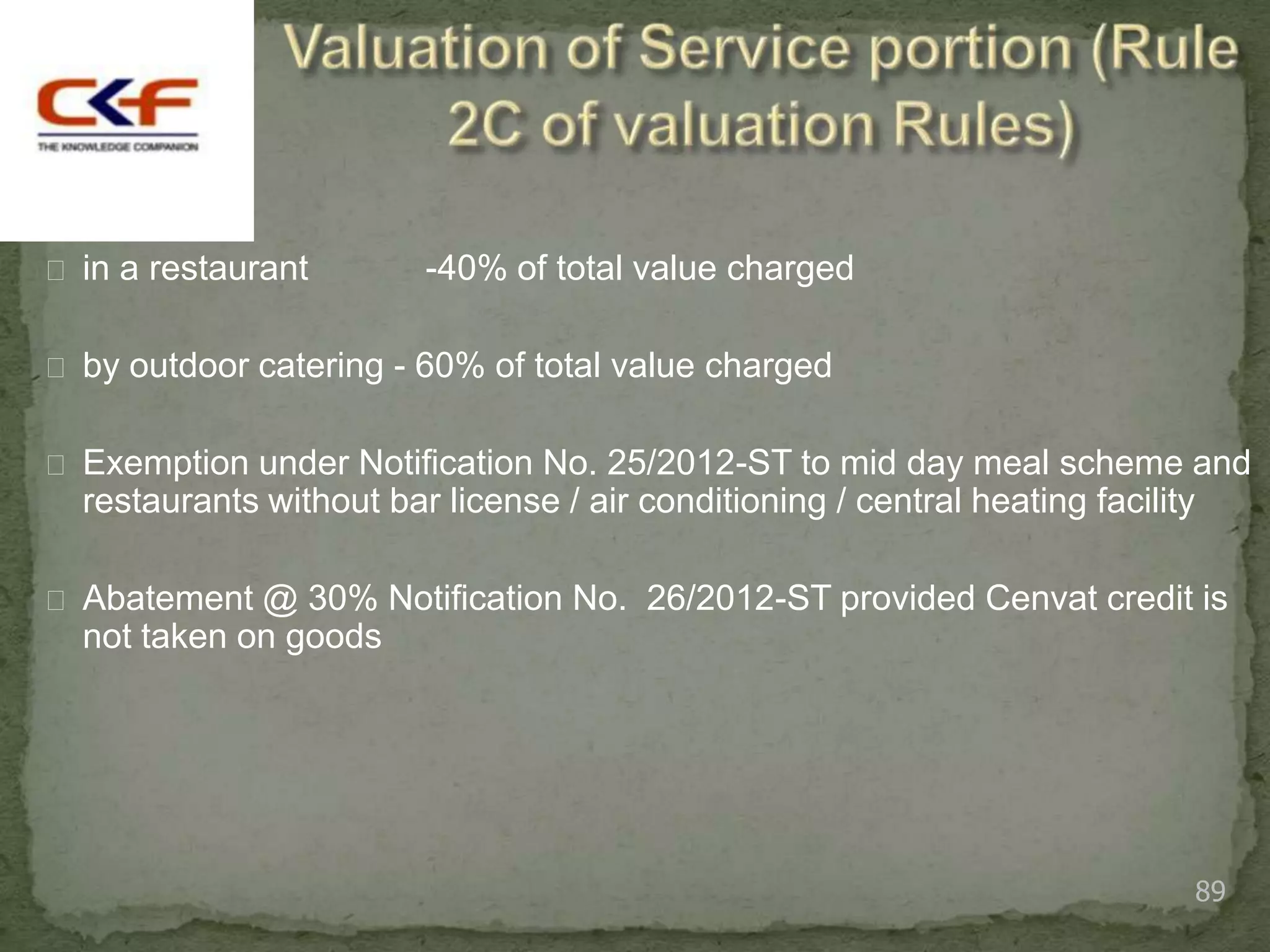  in a restaurant        -40% of total value charged

 by outdoor catering - 60% of total value charged


 Exemption under Notification No. 25/2012-ST to mid day meal scheme and
  restaurants without bar license / air conditioning / central heating facility

 Abatement @ 30% Notification No. 26/2012-ST provided Cenvat credit is
  not taken on goods




                                                                                  89
 