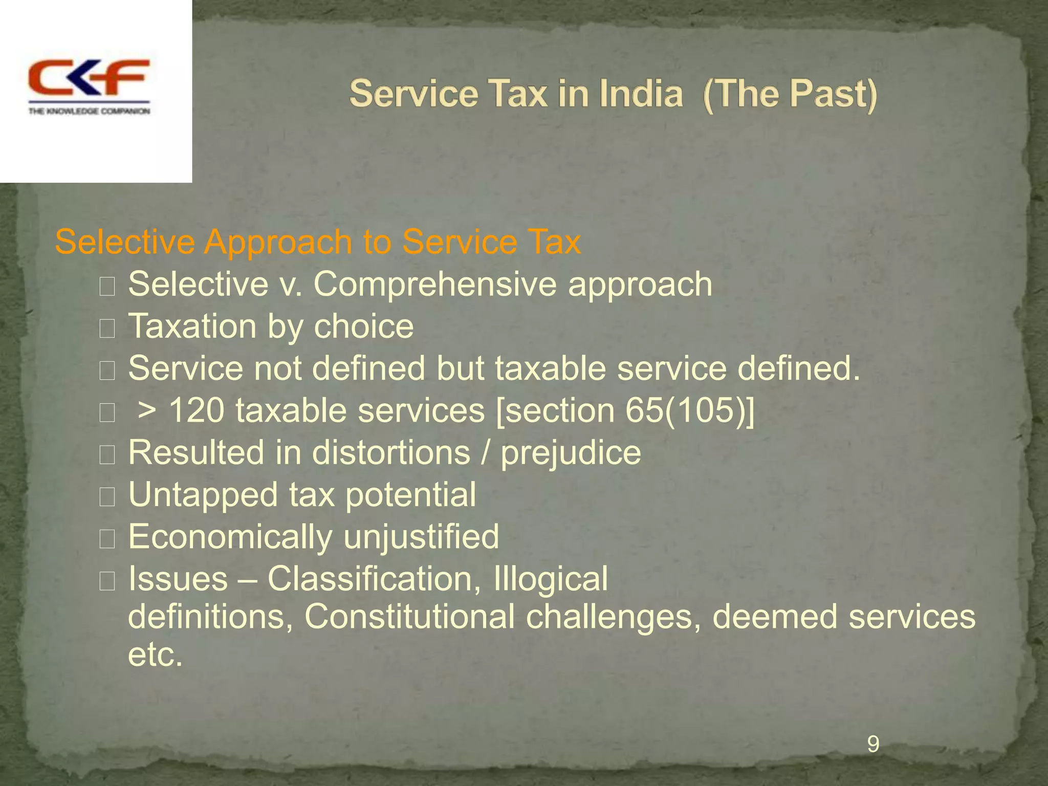 Selective Approach to Service Tax
   Selective v. Comprehensive approach
   Taxation by choice
   Service not defined but taxable service defined.
   > 120 taxable services [section 65(105)]
   Resulted in distortions / prejudice
   Untapped tax potential
   Economically unjustified
   Issues – Classification, Illogical
    definitions, Constitutional challenges, deemed services
    etc.

                                                   9
 